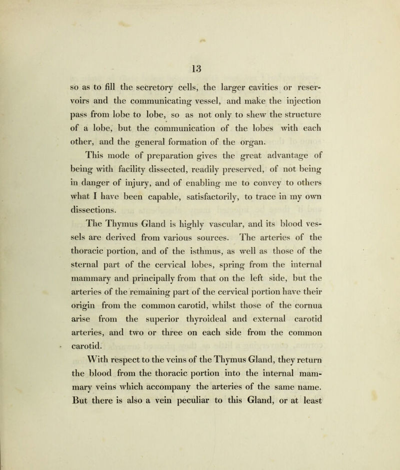 so as to fill the secretory cells, the larger cavities or reser- voirs and the communicating vessel, and make the injection pass from lobe to lobe, so as not only to shew the structure of a lobe, but the communication of the lobes with each other, and the general formation of the organ. This mode of preparation gives the great advantage of being with facility dissected, readily preserved, of not being in danger of injury, and of enabling me to convey to others what I have been capable, satisfactorily, to trace in my own dissections. The Thymus Gland is highly vascular, and its blood ves- sels are derived from various sources. The arteries of the thoracic portion, and of the isthmus, as well as those of the sternal part of the cervical lobes, spring from the internal mammary and principally from that on the left side, but the arteries of the remaining part of the cervical portion have their origin from the common carotid, whilst those of the cornua arise from the superior thyroideal and external carotid arteries, and two or three on each side from the common carotid. With respect to the veins of the Thymus Gland, they return the blood from the thoracic portion into the internal mam- mary veins which accompany the arteries of the same name. But there is also a vein peculiar to this Gland, or at least