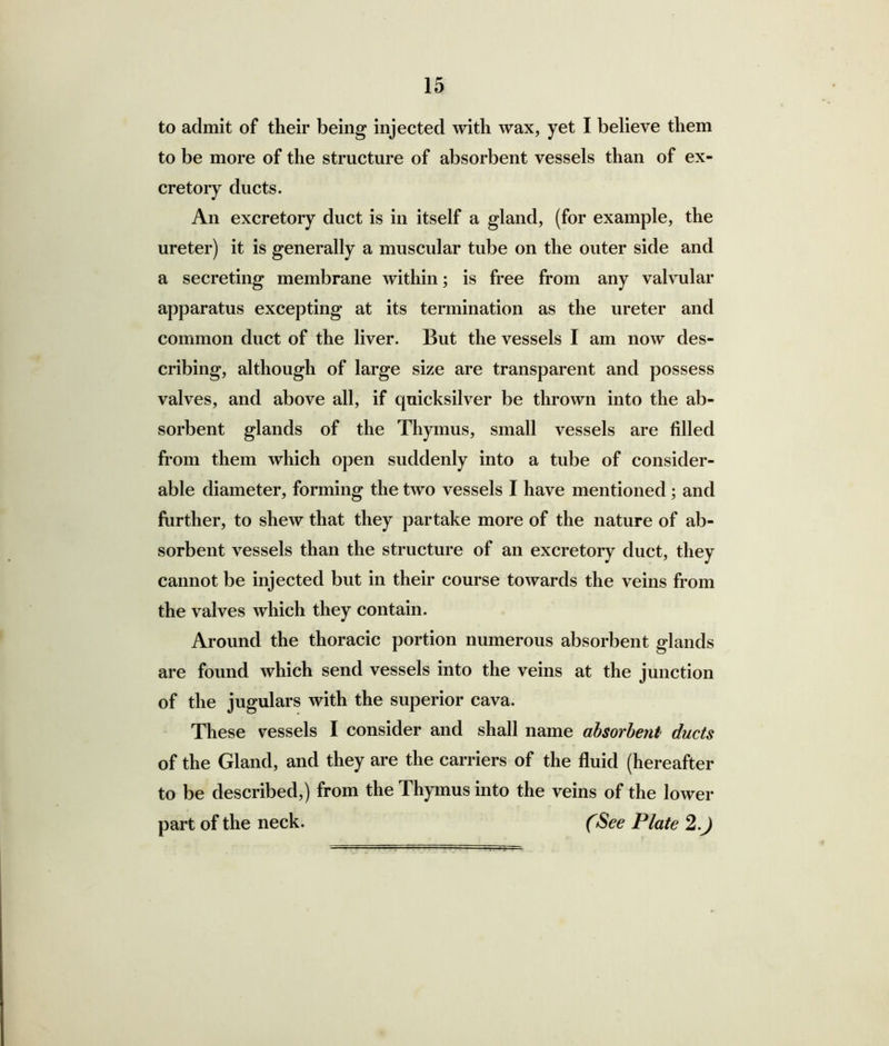 to admit of their being injected with wax, yet I believe them to be more of the structure of absorbent vessels than of ex- cretory ducts. An excretory duct is in itself a gland, (for example, the ureter) it is generally a muscular tube on the outer side and a secreting membrane within; is free from any valvular apparatus excepting at its termination as the ureter and common duct of the liver. But the vessels I am now des- cribing, although of large size are transparent and possess valves, and above all, if quicksilver be thrown into the ab- sorbent glands of the Thymus, small vessels are filled from them which open suddenly into a tube of consider- able diameter, forming the two vessels I have mentioned; and further, to shew that they partake more of the nature of ab- sorbent vessels than the structure of an excretory duct, they cannot be injected but in their course towards the veins from the valves which they contain. Around the thoracic portion numerous absorbent glands are found which send vessels into the veins at the junction of the jugulars with the superior cava. These vessels I consider and shall name absorbent ducts of the Gland, and they are the carriers of the fluid (hereafter to be described,) from the Thymus into the veins of the lower part of the neck. (See Plate 2.J