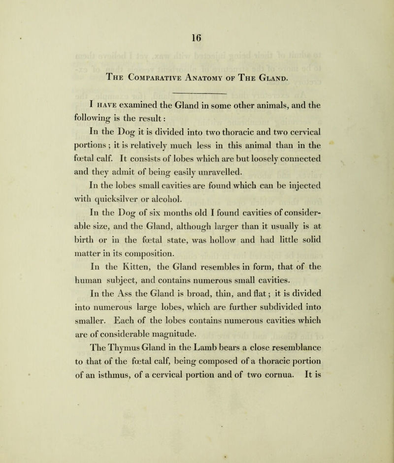 The Comparative Anatomy of The Gland. I have examined the Gland in some other animals, and the following is the result: In the Dog it is divided into two thoracic and two cervical portions; it is relatively much less in this animal than in the foetal calf. It consists of lobes which are but loosely connected and they admit of being easily unravelled. In the lobes small cavities are found which can be injected with quicksilver or alcohol. In the Dog of six months old I found cavities of consider- able size, and the Gland, although larger than it usually is at birth or in the foetal state, was hollow and had little solid matter in its composition. In the Kitten, the Gland resembles in form, that of the human subject, and contains numerous small cavities. In the Ass the Gland is broad, thin, and flat; it is divided into numerous large lobes, which are further subdivided into smaller. Each of the lobes contains numerous cavities which are of considerable magnitude. The Thymus Gland in the Lamb bears a close resemblance to that of the foetal calf, being composed of a thoracic portion of an isthmus, of a cervical portion and of two cornua. It is