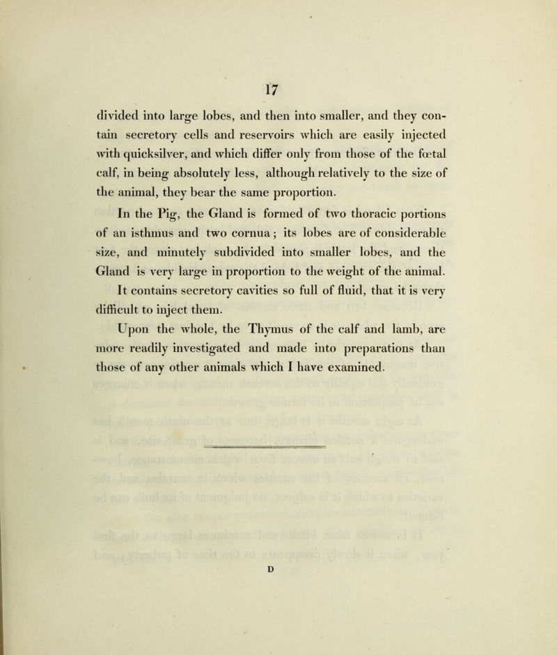 divided into large lobes, and then into smaller, and they con- tain secretory cells and reservoirs which are easily injected with quicksilver, and which differ only from those of the foetal calf, in being absolutely less, although relatively to the size of the animal, they bear the same proportion. In the Pig, the Gland is formed of two thoracic portions of an isthmus and two cornua; its lobes are of considerable size, and minutely subdivided into smaller lobes, and the Gland is very large in proportion to the weight of the animal. It contains secretory cavities so full of fluid, that it is very difficult to inject them. Upon the whole, the Thymus of the calf and lamb, are more readily investigated and made into preparations than those of any other animals which I have examined. D