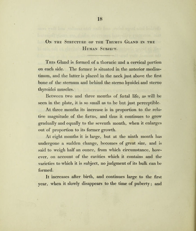 On the Structure of the Thymus Gland in the H uman Subject. This Gland is formed of a thoracic and a cervical portion on each side. The former is situated in the anterior medias- tinum, and the latter is placed in the neck just above the first bone of the sternum and behind the sterno hyoidei and sterno thyroidei muscles. Between two and three months of foetal life, as will be seen in the plate, it is so small as to be but just perceptible. At three months its increase is in proportion to the rela- tive magnitude of the foetus, and thus it continues to grow gradually and equally to the seventh month, when it enlarges out of proportion to its former growth. At eight months it is large, but at the ninth month has undergone a sudden change, becomes of great size, and is said to weigh half an ounce, from which circumstance, how- ever, on account of the cavities which it contains and the varieties to which it is subject, no judgment of its bulk can be formed. It increases after birth, and continues large to the first year, when it slowly disappears to the time of puberty; and