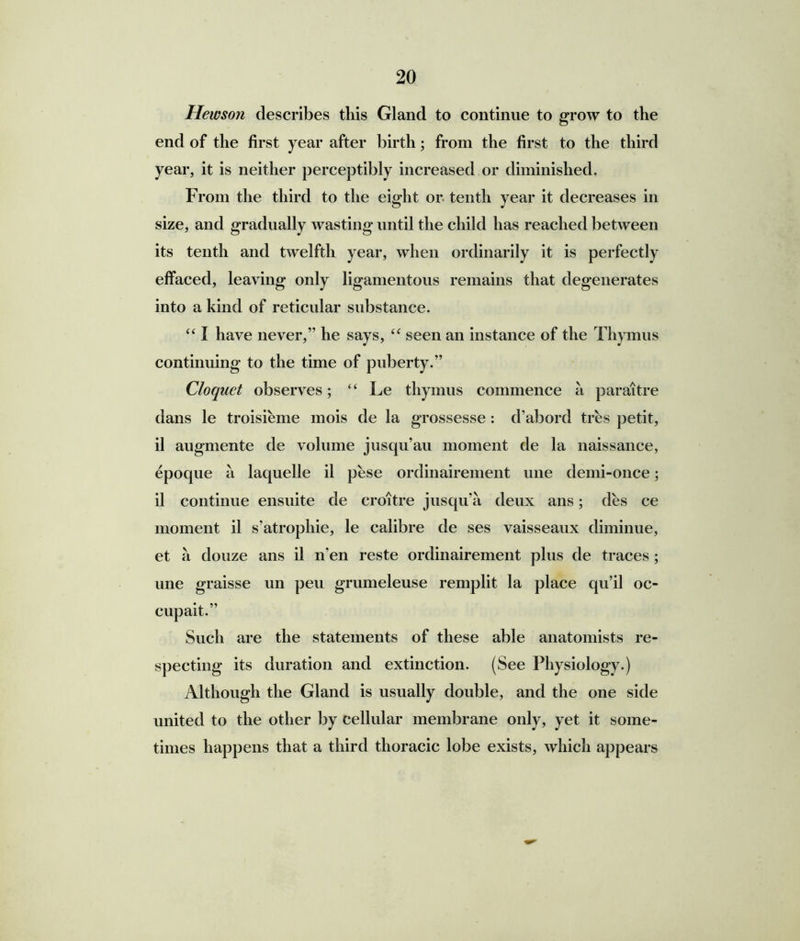 Hewson describes this Gland to continue to grow to the end of the first year after birth; from the first to the third year, it is neither perceptibly increased or diminished. From the third to the eight or tenth year it decreases in size, and gradually wasting until the child has reached between its tenth and twelfth year, when ordinarily it is perfectly effaced, leaving only ligamentous remains that degenerates into a kind of reticular substance. “ I have never/' he says, “ seen an instance of the Thymus continuing to the time of puberty.” Cloquet observes; “ Le thymus commence a paraitre dans le troisieme mois de la grossesse : d’abord tres petit, il augmente de volume jusqu’au moment de la naissance, epoque a laquelle il pese ordinairement une demi-once; il continue ensuite de croitre jusqu’a deux ans; des ce moment il s’atrophie, le calibre de ses vaisseaux diminue, et a douze ans il n'en reste ordinairement plus de traces; une graisse un peu grumeleuse remplit la place qu’il oc- cupait.” Such are the statements of these able anatomists re- specting its duration and extinction. (See Physiology.) Although the Gland is usually double, and the one side united to the other by cellular membrane only, yet it some- times happens that a third thoracic lobe exists, which appears