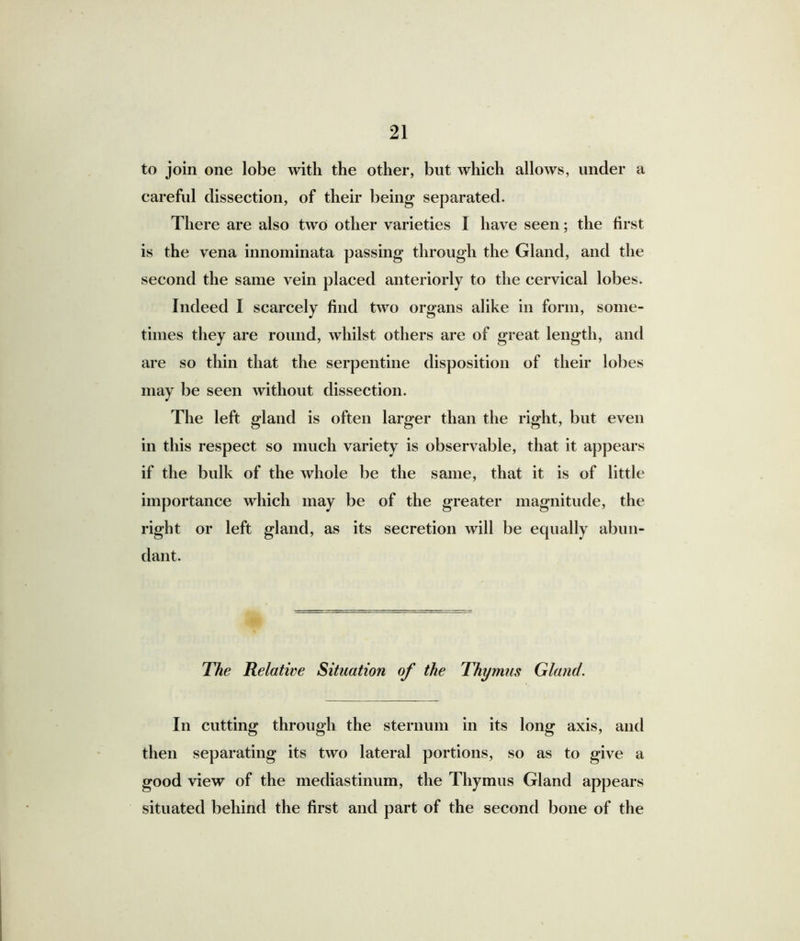 to join one lobe with the other, but which allows, under a careful dissection, of their being separated. There are also two other varieties I have seen; the first is the vena innominata passing through the Gland, and the second the same vein placed anteriorly to the cervical lobes. Indeed I scarcely find two organs alike in form, some- times they are round, whilst others are of great length, and are so thin that the serpentine disposition of their lobes may be seen without dissection. The left gland is often larger than the right, but even in this respect so much variety is observable, that it appears if the bulk of the whole be the same, that it is of little importance which may be of the greater magnitude, the right or left gland, as its secretion will be equally abun- dant. The Relative Situation of the Thymus Gland. In cutting through the sternum in its long axis, and then separating its two lateral portions, so as to give a good view of the mediastinum, the Thymus Gland appears situated behind the first and part of the second bone of the