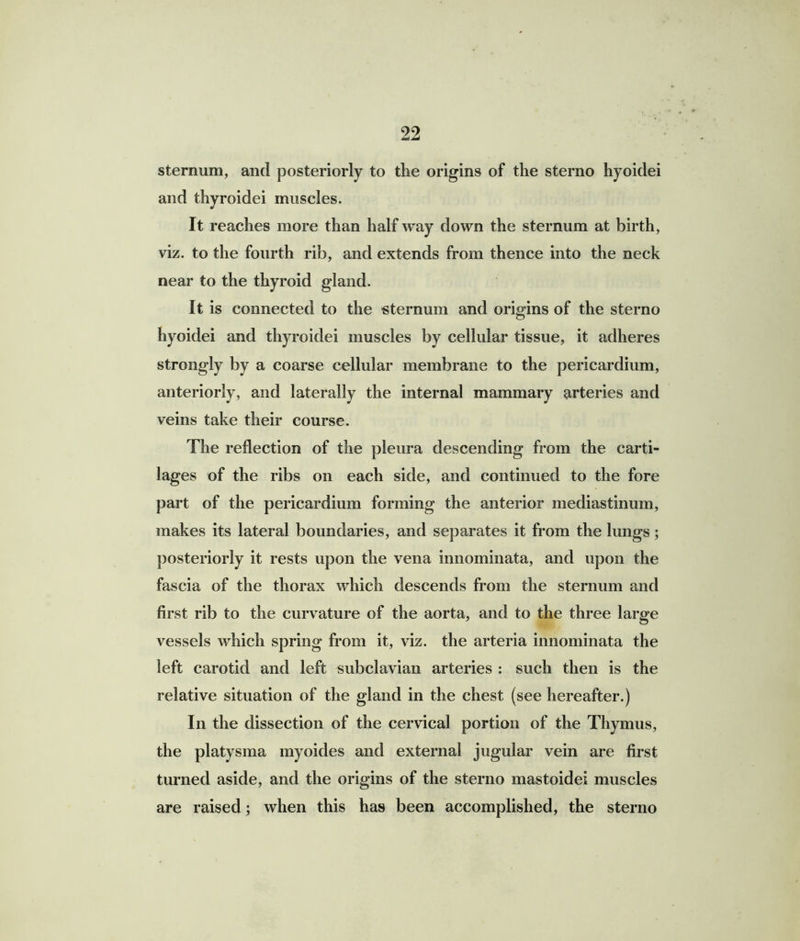 sternum, and posteriorly to the origins of the sterno hyoidei and thyroidei muscles. It reaches more than half way down the sternum at birth, viz. to the fourth rib, and extends from thence into the neck near to the thyroid gland. It is connected to the sternum and origins of the sterno hyoidei and thyroidei muscles by cellular tissue, it adheres strongly by a coarse cellular membrane to the pericardium, anteriorly, and laterally the internal mammary arteries and veins take their course. The reflection of the pleura descending from the carti- lages of the ribs on each side, and continued to the fore part of the pericardium forming the anterior mediastinum, makes its lateral boundaries, and separates it from the lungs; posteriorly it rests upon the vena innominata, and upon the fascia of the thorax which descends from the sternum and first rib to the curvature of the aorta, and to the three large vessels which spring from it, viz. the arteria innominata the left carotid and left subclavian arteries : such then is the relative situation of the gland in the chest (see hereafter.) In the dissection of the cervical portion of the Thymus, the platysma myoides and external jugular vein are first turned aside, and the origins of the sterno mastoidei muscles are raised; when this has been accomplished, the sterno
