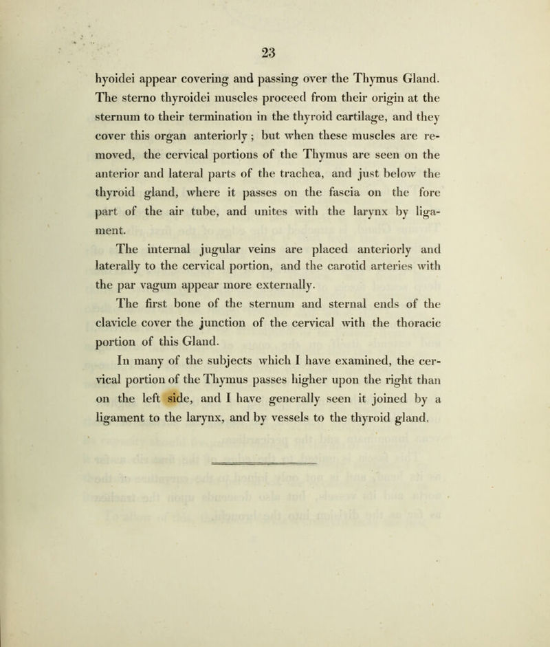 hyoidei appear covering and passing over the Thymus Gland. The sterao thyroidei muscles proceed from their origin at the sternum to their termination in the thyroid cartilage, and they cover this organ anteriorly; but when these muscles are re- moved, the cervical portions of the Thymus are seen on the anterior and lateral parts of the trachea, and just below the thyroid gland, where it passes on the fascia on the fore part of the air tube, and unites with the larynx by liga- ment. The internal jugular veins are placed anteriorly and laterally to the cervical portion, and the carotid arteries with the par vagum appear more externally. The first bone of the sternum and sternal ends of the clavicle cover the junction of the cervical with the thoracic portion of this Gland. In many of the subjects which I have examined, the cer- vical portion of the Thymus passes higher upon the right than on the left side, and I have generally seen it joined by a ligament to the larynx, and by vessels to the thyroid gland,