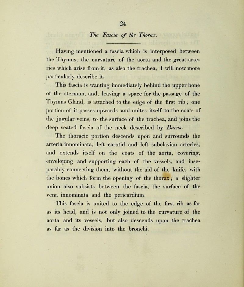 The Fascia of the Thorax. Having mentioned a fascia which is interposed between the Thymus, the curvature of the aorta and the great arte- ries which arise from it, as also the trachea, I will now more particularly describe it. This fascia is wanting immediately behind the upper bone of the sternum, and, leaving a space for the passage of the Thymus Gland, is attached to the edge of the first rib; one portion of it passes upwards and unites itself to the coats of the jugular veins, to the surface of the trachea, and joins the deep seated fascia of the neck described by Burns. The thoracic portion descends upon and surrounds the arteria innominata, left carotid and left subclavian arteries, and extends itself on the coats of the aorta, covering, enveloping and supporting each of the vessels, and inse- parably connecting them, without the aid of the knife, with the bones which form the opening of the thorax; a slighter union also subsists between the fascia, the surface of the vena innominata and the pericardium. This fascia is united to the edge of the first rib as far as its head, and is not only joined to the curvature of the aorta and its vessels, but also descends upon the trachea as far as the division into the bronchi.