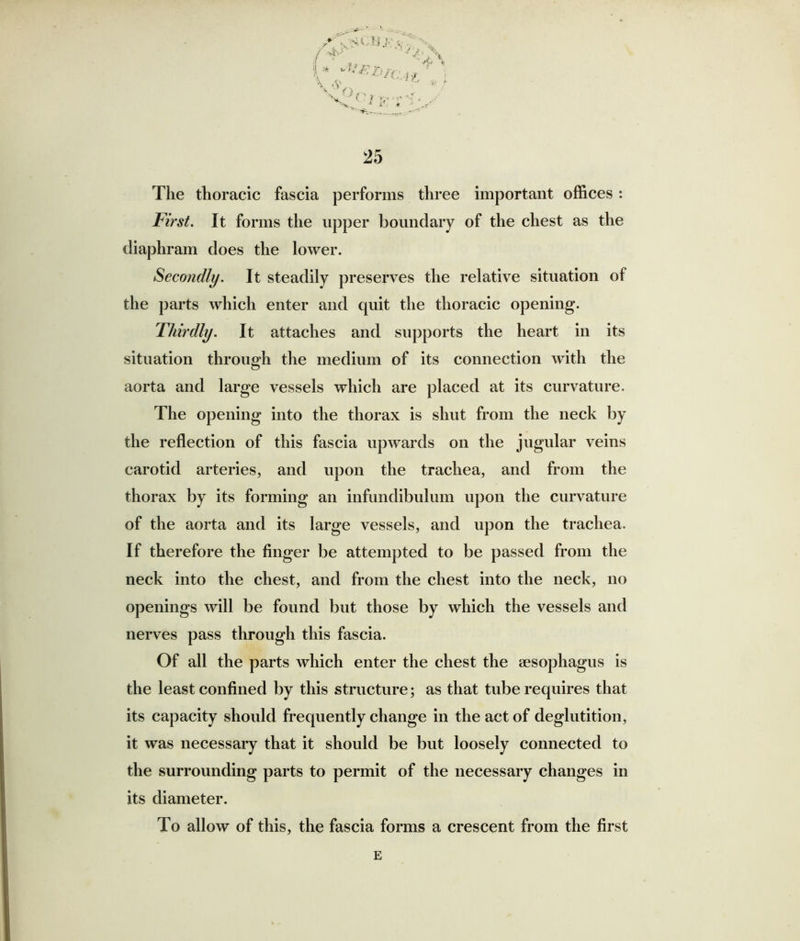 S' . ' ' &/C }■? ' ■ -W ; ^ V/Ci VT ■ • v 4 *< ~. ■ • 25 The thoracic fascia performs three important offices: First. It forms the upper boundary of the chest as the diaphram does the lower. Secondly. It steadily preserves the relative situation of the parts which enter and quit the thoracic opening. Thirdly. It attaches and supports the heart in its situation through the medium of its connection with the aorta and large vessels which are placed at its curvature. The opening into the thorax is shut from the neck by the reflection of this fascia upwards on the jugular veins carotid arteries, and upon the trachea, and from the thorax by its forming an infundibulum upon the curvature of the aorta and its large vessels, and upon the trachea. If therefore the finger be attempted to be passed from the neck into the chest, and from the chest into the neck, no openings will be found but those by which the vessels and nerves pass through this fascia. Of all the parts which enter the chest the sesophagus is the least confined by this structure; as that tube requires that its capacity should frequently change in the act of deglutition, it was necessary that it should be but loosely connected to the surrounding parts to permit of the necessary changes in its diameter. To allow of this, the fascia forms a crescent from the first E