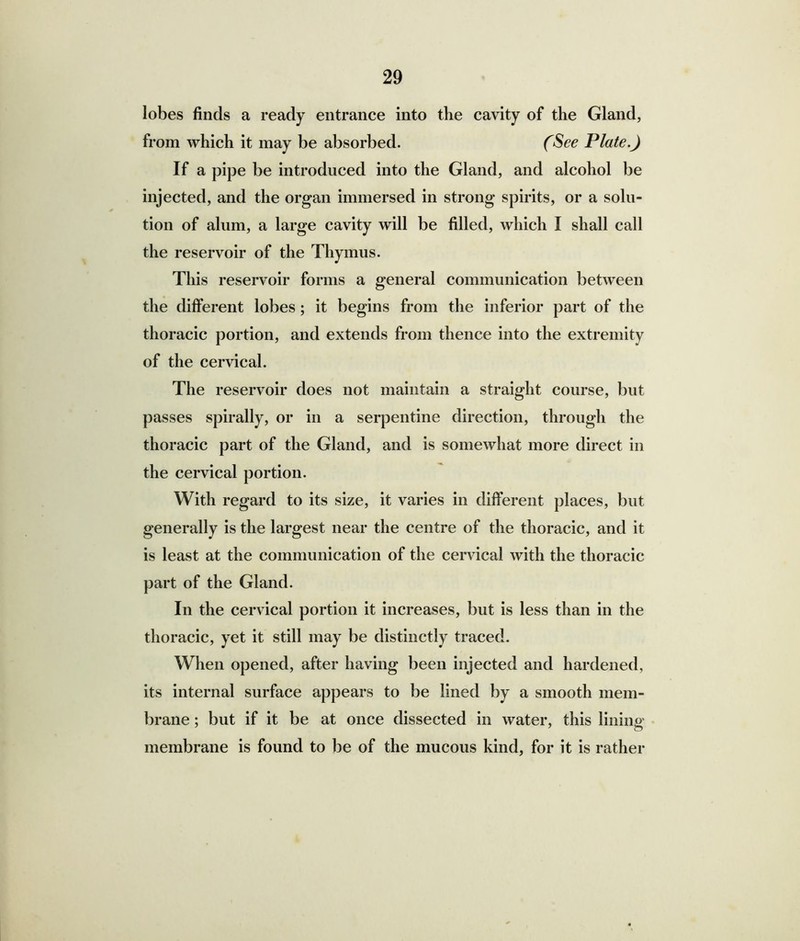 lobes finds a ready entrance into the cavity of the Gland, from which it may be absorbed. (See Plate.) If a pipe be introduced into the Gland, and alcohol be injected, and the organ immersed in strong spirits, or a solu- tion of alum, a large cavity will be filled, which I shall call the reservoir of the Thymus. This reservoir forms a general communication between the different lobes; it begins from the inferior part of the thoracic portion, and extends from thence into the extremity of the cervical. The reservoir does not maintain a straight course, but passes spirally, or in a serpentine direction, through the thoracic part of the Gland, and is somewhat more direct in the cervical portion. With regard to its size, it varies in different places, but generally is the largest near the centre of the thoracic, and it is least at the communication of the cervical with the thoracic part of the Gland. In the cervical portion it increases, but is less than in the thoracic, yet it still may be distinctly traced. When opened, after having been injected and hardened, its internal surface appears to be lined by a smooth mem- brane ; but if it be at once dissected in water, this lining membrane is found to be of the mucous kind, for it is rather