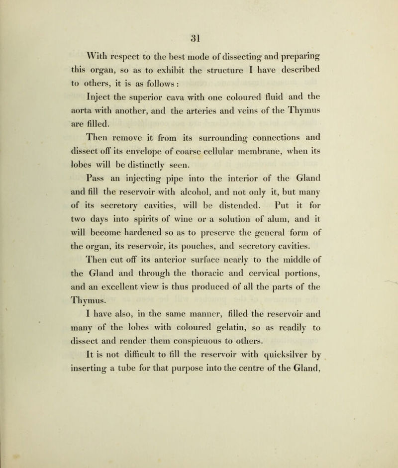 With respect to the best mode of dissecting and preparing this organ, so as to exhibit the structure I have described to others, it is as follows : Inject the superior cava with one coloured fluid and the aorta with another, and the arteries and veins of the Thymus are filled. Then remove it from its surrounding connections and dissect off its envelope of coarse cellular membrane, when its lobes will be distinctly seen. Pass an injecting pipe into the interior of the Gland and fill the reservoir with alcohol, and not only it, but many of its secretory cavities, will be distended. Put it for two days into spirits of wine or a solution of alum, and it will become hardened so as to preserve the general form of the organ, its reservoir, its pouches, and secretory cavities. Then cut off its anterior surface nearly to the middle of the Gland and through the thoracic and cervical portions, and an excellent view is thus produced of all the parts of the Thy mus. I have also, in the same manner, filled the reservoir and many of the lobes with coloured gelatin, so as readily to dissect and render them conspicuous to others. It is not difficult to fill the reservoir with quicksilver by inserting a tube for that purpose into the centre of the Gland,