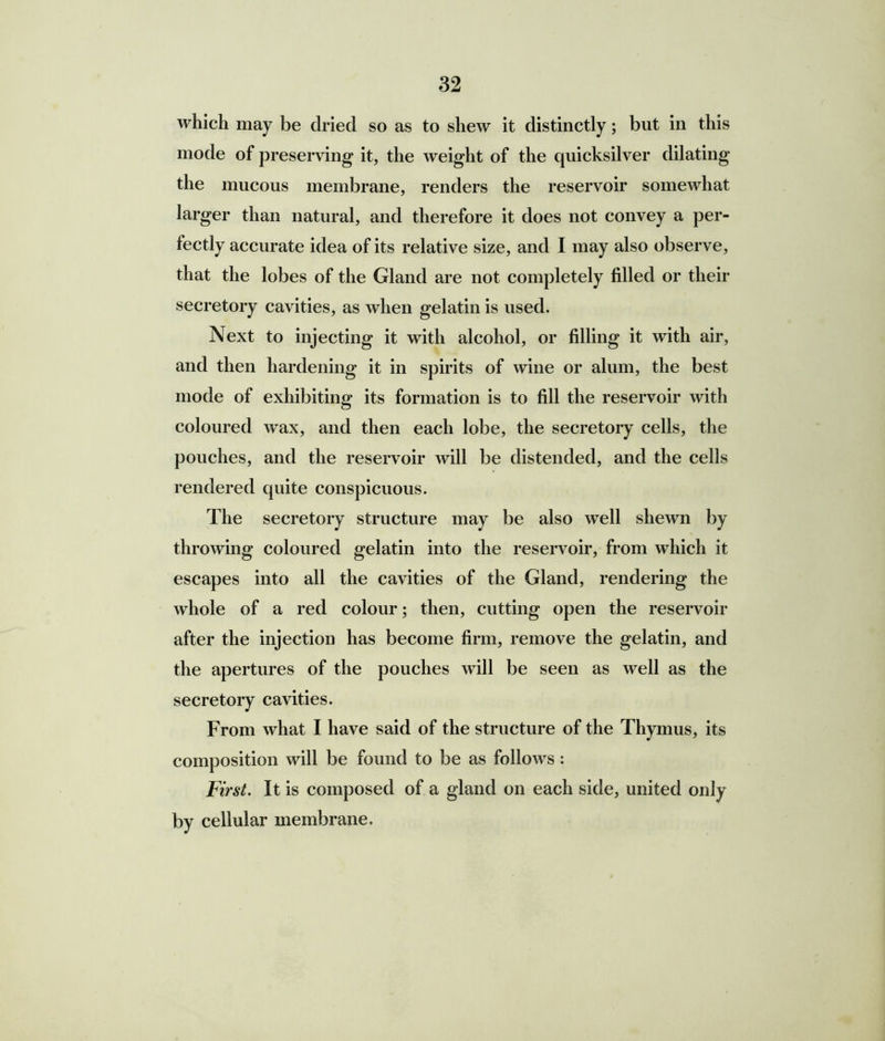 which may be dried so as to shew it distinctly; but in this mode of preserving it, the weight of the quicksilver dilating the mucous membrane, renders the reservoir somewhat larger than natural, and therefore it does not convey a per- fectly accurate idea of its relative size, and I may also observe, that the lobes of the Gland are not completely filled or their secretory cavities, as when gelatin is used. Next to injecting it with alcohol, or filling it with air, and then hardening it in spirits of wine or alum, the best mode of exhibiting its formation is to fill the reservoir with coloured wax, and then each lobe, the secretory cells, the pouches, and the reservoir will be distended, and the cells rendered quite conspicuous. The secretory structure may be also well shewn by throwing coloured gelatin into the reservoir, from which it escapes into all the cavities of the Gland, rendering the whole of a red colour; then, cutting open the reservoir after the injection has become firm, remove the gelatin, and the apertures of the pouches will be seen as well as the secretory cavities. From what I have said of the structure of the Thymus, its composition will be found to be as follows : First. It is composed of a gland on each side, united only by cellular membrane.