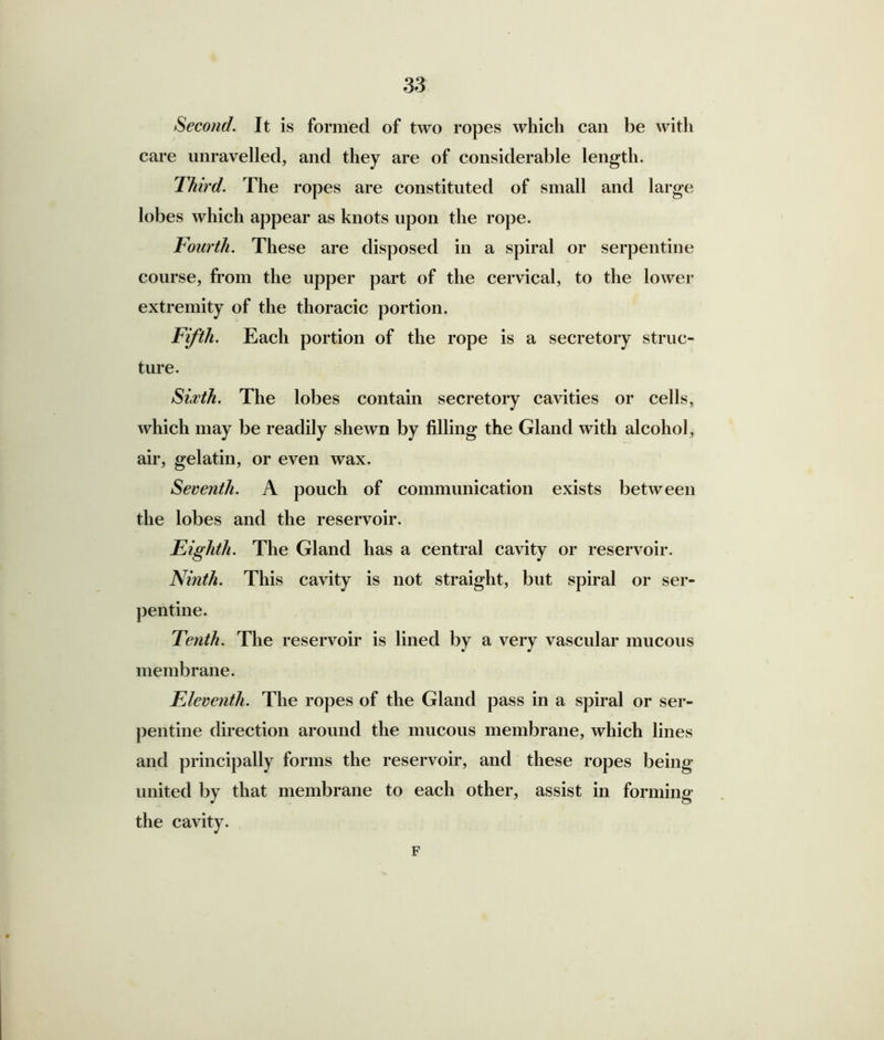 Second. It is formed of two ropes which can be with care unravelled, and they are of considerable length. Third. The ropes are constituted of small and large lobes which appear as knots upon the rope. Fourth. These are disposed in a spiral or serpentine course, from the upper part of the cervical, to the lower extremity of the thoracic portion. Fifth. Each portion of the rope is a secretory struc- ture. Sixth. The lobes contain secretory cavities or cells, which may be readily shewn by filling the Gland with alcohol, air, gelatin, or even wax. Seventh. A pouch of communication exists between the lobes and the reservoir. Eighth. The Gland has a central cavity or reservoir. Ninth. This cavity is not straight, but spiral or ser- pentine. Tenth. The reservoir is lined by a very vascular mucous membrane. Eleventh. The ropes of the Gland pass in a spiral or ser- pentine direction around the mucous membrane, which lines and principally forms the reservoir, and these ropes being united by that membrane to each other, assist in forming the cavity. F