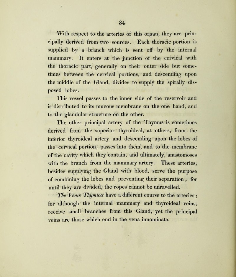 With respect to the arteries of this organ, they are prin- cipally derived from two sources. Each thoracic portion is supplied by a branch which is sent off by the internal mammary. It enters at the junction of the cervical with the thoracic part, generally on their outer side but some- times between the cervical portions, and descending upon the middle of the Gland, divides to supply the spirally dis- posed lobes. This vessel passes to the inner side of the reservoir and is distributed to its mucous membrane on the one hand, and to the glandular structure on the other. The other principal artery of the Thymus is sometimes derived from the superior thyroideal, at others, from the inferior thyroideal artery, and descending upon the lobes of the cervical portion, passes into them, and to the membrane of the cavity which they contain, and ultimately, anastomoses with the branch from the mammary artery. These arteries, besides supplying the Gland with blood, serve the purpose of combining the lobes and preventing their separation ; for until they are divided, the ropes cannot be unravelled. The Vence Thymicce have a different course to the arteries ; for although the internal mammary and thyroideal veins, receive small branches from this Gland, yet the principal veins are those which end in the vena innominata.