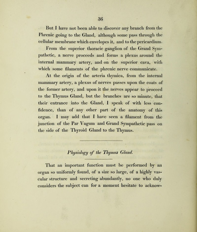 But I have not been able to discover any branch from the Phrenic going to the Gland, although some pass through the cellular membrane which envelopes it, and to the pericardium. From the superior thoracic ganglion of the Grand Sym- pathetic, a nerve proceeds and forms a plexus around the internal mammary artery, and on the superior cava, with which some filaments of the phrenic nerve communicate. At the origin of the arteria thymica, from the internal mammary artery, a plexus of nerves passes upon the coats of the former artery, and upon it the nerves appear to proceed to the Thymus Gland, but the branches are so minute, that their entrance into the Gland, I speak of with less con- fidence, than of any other part of the anatomy of this organ. I may add that I have seen a filament from the junction of the Par Vaguin and Grand Sympathetic pass on the side of the Thyroid Gland to the Thymus. Physiology of the Thymus Gland. That an important function must be performed by an organ so uniformly found, of a size so large, of a highly vas- cular structure and secreting abundantly, no one who duly considers the subject can for a moment hesitate to acknow-