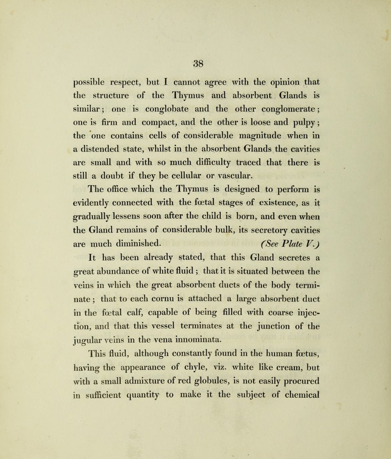 possible respect, but I cannot agree with the opinion that the structure of the Thymus and absorbent Glands is similar; one is conglobate and the other conglomerate; one is firm and compact, and the other is loose and pulpy; the one contains cells of considerable magnitude when in a distended state, whilst in the absorbent Glands the cavities are small and with so much difficulty traced that there is still a doubt if they be cellular or vascular. The office which the Thymus is designed to perform is evidently connected with the foetal stages of existence, as it gradually lessens soon after the child is born, and even when the Gland remains of considerable bulk, its secretory cavities are much diminished. (See Plate V.) It has been already stated, that this Gland secretes a great abundance of white fluid; that it is situated between the veins in which the great absorbent ducts of the body termi- nate ; that to each cornu is attached a large absorbent duct in the foetal calf, capable of being filled with coarse injec- tion, and that this vessel terminates at the junction of the jugular veins in the vena innominata. This fluid, although constantly found in the human foetus, having the appearance of chyle, viz. white like cream, but with a small admixture of red globules, is not easily procured in sufficient quantity to make it the subject of chemical