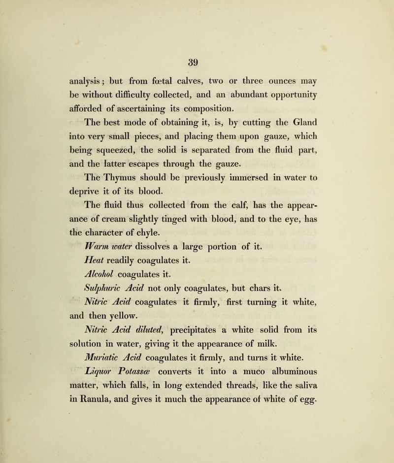 analysis; but from foetal calves, two or three ounces may be without difficulty collected, and an abundant opportunity afforded of ascertaining its composition. The best mode of obtaining it, is, by cutting the Gland into very small pieces, and placing them upon gauze, which being squeezed, the solid is separated from the fluid part, and the latter escapes through the gauze. The Thymus should be previously immersed in water to deprive it of its blood. The fluid thus collected from the calf, has the appear- ance of cream slightly tinged with blood, and to the eye, has the character of chyle. Warm water dissolves a large portion of it. Heat readily coagulates it. Alcohol coagulates it. Sulphuric Acid not only coagulates, but chars it. Nitric Acid coagulates it firmly, first turning it white, and then yellow. Nitric Acid diluted, precipitates a white solid from its solution in water, giving it the appearance of milk. Muriatic Acid coagulates it firmly, and turns it white. Liquor Potasses converts it into a muco albuminous matter, which falls, in long extended threads, like the saliva in Ranula, and gives it much the appearance of white of egg.