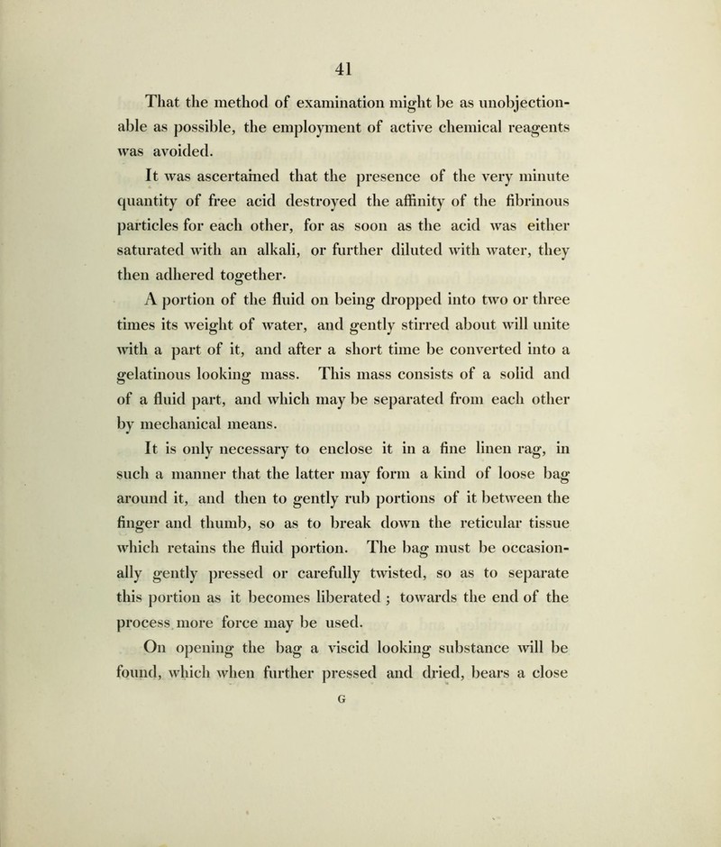 That the method of examination might be as unobjection- able as possible, the employment of active chemical reagents was avoided. It was ascertained that the presence of the very minute quantity of free acid destroyed the affinity of the fibrinous particles for each other, for as soon as the acid was either saturated with an alkali, or further diluted with water, they then adhered together. A portion of the fluid on being dropped into two or three times its weight of water, and gently stirred about will unite with a part of it, and after a short time be converted into a gelatinous looking mass. This mass consists of a solid and of a fluid part, and which may be separated from each other by mechanical means. It is only necessary to enclose it in a fine linen rag, in such a manner that the latter may form a kind of loose bag around it, and then to gently rub portions of it between the finger and thumb, so as to break down the reticular tissue which retains the fluid portion. The bag must be occasion- ally gently pressed or carefully twisted, so as to separate this portion as it becomes liberated ; towards the end of the process more force may be used. On opening the bag a viscid looking substance will be found, which when further pressed and dried, bears a close G