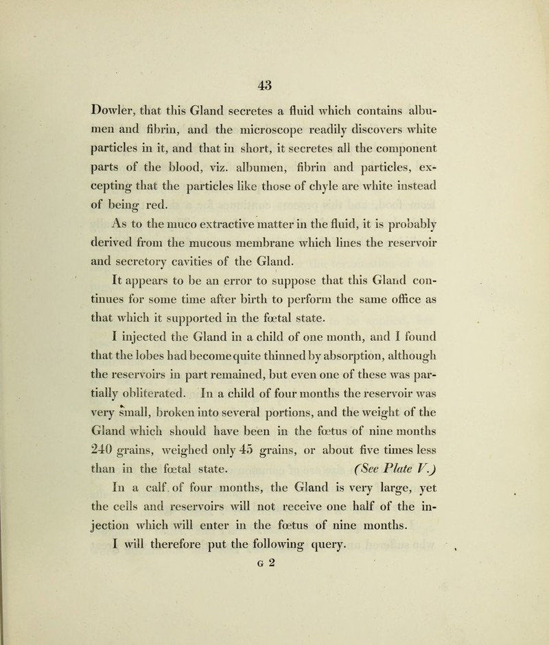 Dowler, that this Gland secretes a fluid which contains albu- men and fibrin, and the microscope readily discovers white particles in it, and that in short, it secretes all the component parts of the blood, viz. albumen, fibrin and particles, ex- cepting that the particles like those of chyle are white instead of being red. As to the liiuco extractive matter in the fluid, it is probably derived from the mucous membrane which lines the reservoir and secretory cavities of the Gland. i It appears to be an error to suppose that this Gland con- tinues for some time after birth to perform the same office as that which it supported in the foetal state. I injected the Gland in a child of one month, and I found that the lobes had become quite thinned by absorption, although the reservoirs in part remained, but even one of these was par- tially obliterated. In a child of four months the reservoir was very small, broken into several portions, and the weight of the Gland which should have been in the foetus of nine months 240 grains, weighed only 45 grains, or about five times less than in the foetal state. (See Plate V.J In a calf of four months, the Gland is very large, yet the ceils and reservoirs will not receive one half of the in- jection which will enter in the foetus of nine months. I will therefore put the following query. g 2