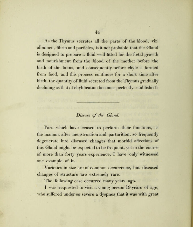 As the Thymus secretes all the parts of the blood, viz. albumen, fibrin and particles, is it not probable that the Gland is designed to prepare a fluid well fitted for the foetal growth and nourishment from the blood of the mother before the birth of the foetus, and consequently before chyle is formed from food, and this process continues for a short time after birth, the quantity of fluid secreted from the Thymus gradually declining as that of chylification becomes perfectly established ? Disease of the Gland. Parts which have ceased to perform their functions, as the mamma after menstruation and parturition, so frequently degenerate into diseased changes that morbid affections of this Gland might be expected to be frequent, yet in the course of more than forty years experience, I have only witnessed one example of it. Varieties in size are of common occurrence, but diseased changes of structure are extremely rare. The following case occurred many years ago. I was requested to visit a young person 19 years of age, who suffered under so severe a dyspnea that it was with great