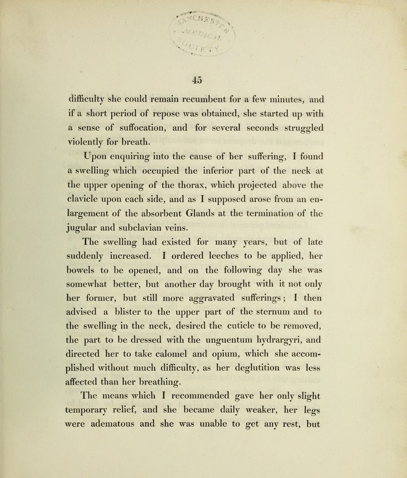 difficulty she could remain recumbent for a few minutes, and if a short period of repose was obtained, she started up with a sense of suffocation, and for several seconds struggled violently for breath. Upon enquiring into the cause of her suffering, I found a swelling which occupied the inferior part of the neck at the upper opening of the thorax, which projected above the clavicle upon each side, and as I supposed arose from an en- largement of the absorbent Glands at the termination of the jugular and subclavian veins. The swelling had existed for many years, but of late suddenly increased. I ordered leeches to be applied, her bowels to be opened, and on the following day she was somewhat better, but another day brought with it not only her former, but still more aggravated sufferings; I then advised a blister to the upper part of the sternum and to the swelling in the neck, desired the cuticle to be removed, the part to be dressed with the unguentum hydrargyri, and directed her to take calomel and opium, which she accom- plished without much difficulty, as her deglutition was less affected than her breathing. The means which I recommended gave her only slight temporary relief, and she became daily weaker, her legs were adematous and she was unable to get any rest, but