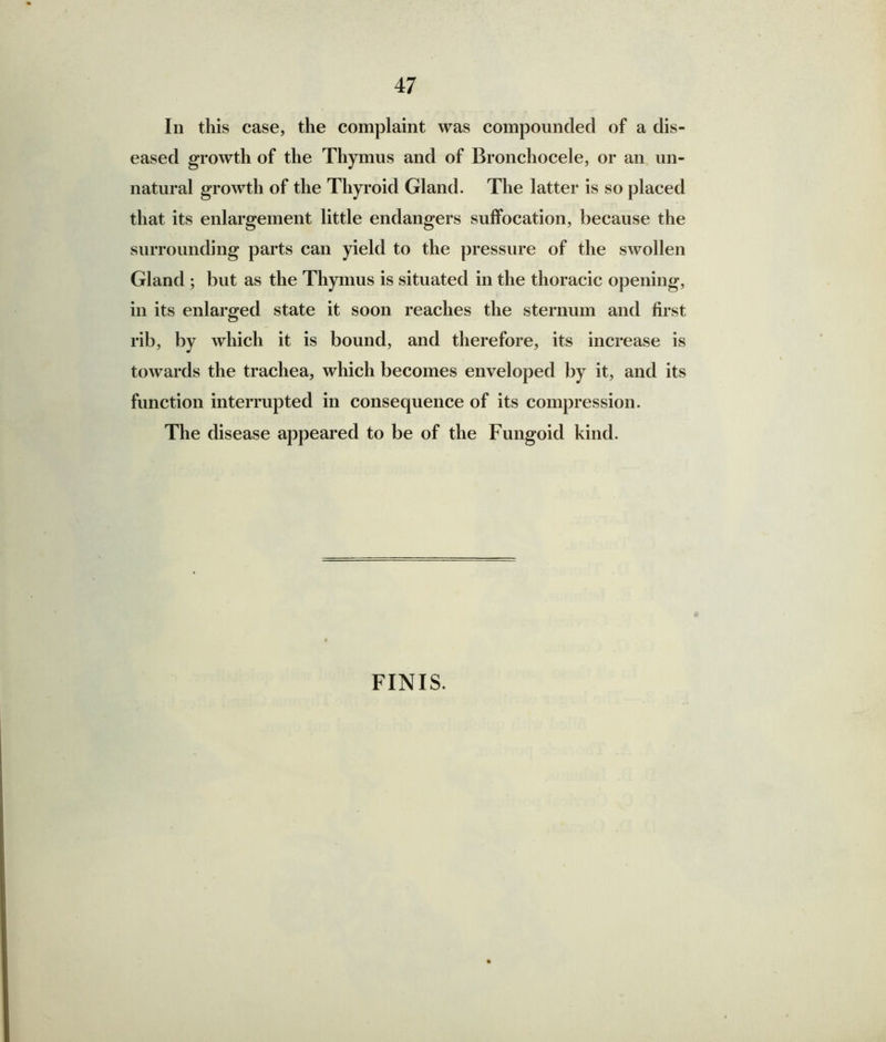 In this case, the complaint was compounded of a dis- eased growth of the Thymus and of Bronchocele, or an un- natural growth of the Thyroid Gland. The latter is so placed that its enlargement little endangers suffocation, because the surrounding parts can yield to the pressure of the swollen Gland ; but as the Thymus is situated in the thoracic opening, in its enlarged state it soon reaches the sternum and first rib, by which it is bound, and therefore, its increase is towards the trachea, which becomes enveloped by it, and its function interrupted in consequence of its compression. The disease appeared to be of the Fungoid kind. FINIS.