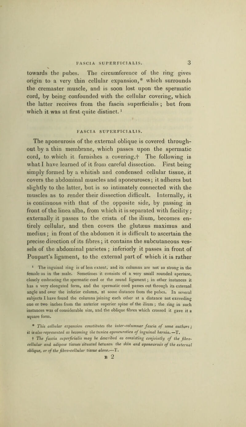 towards the pubes. The circumference of the ring gives origin to a very thin cellular expansion,* which surrounds the cremaster muscle, and is soon lost upon the spermatic cord, by being confounded with the cellular covering, which the latter receives from the fascia superficialis ; but from which it was at first quite distinct. ^ FASCIA SUPERFICIALIS. The aponeurosis of the external oblique is covered through- out by a thin membrane, which passes upon the spermatic cord, to which it furnishes a covering.t The following is what I have learned of it from careful dissection. First being; simply formed by a whitish and condensed cellular tissue, it covers the abdominal muscles and aponeuroses; it adheres but slightly to the latter, but is so intimately connected with the muscles as to render their dissection difficult. Internally, it is continuous with that of the opposite side, by passing in front of the linea alba, from which it is separated with facility ; externally it passes to the crista of the ilium, becomes en- tirely cellular, and then covers the glutæus maximus and médius ; in front of the abdomen it is difficult to ascertain the precise direction of its fibres ; it contains the subcutaneous ves- sels of the abdominal parietes ; inferiorly it passes in front of Poupart’s ligament, to the external part of which it is rather * The inguinal ring is of less extent, and its columns are not so strong in the female as in the male. Sometimes it consists of a very small rounded aperture, closely embracing the spermatic cord or the round ligament ; in other instances it has a very elongated form, and the spermatic cord passes out through its external angle and over the inferior column, at some distance from the pubes. In several subjects I have found the columns joining each other at a distance not exceeding one or two inches from the anterior superior spine of the ilium ; the ring in such instances was of considerable size, and t!ie oblique fibres which crossed it gave it a square form. • This cellular expansion constitutes the inter-columnar fascia of some authors ; it is also represented as becoming the tunica aponeurotica of inguinal hernia.—T. t The fascia superficialis may be described as consisting conjointly rf the fihro- cellular and adipose tissues situated between the skin and aponeurosis of the external oblique, or of the fibro-cellular tissue alone.—T. B 2