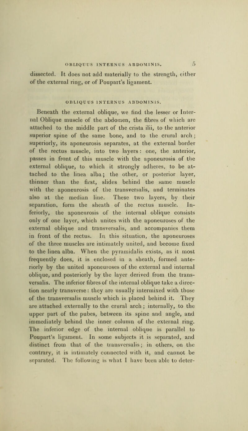 OBLIQUUS INTERNfS ABDOMINIS, dissected. It does not add materially to the strength, either of the external ring, or of Poupart’s ligament. OBLIQU us INTERNUS ABDOMINIS. Beneath the external oblique, we find the lesser or Inter- nal Oblique muscle of the abdomen, the fibres of which are attached to the middle part of the crista ilii, to the anterior superior spine of the same bone, and to the crural arch ; superiorly, its aponeurosis separates, at the external border of the rectus muscle, into two layers : one, the anterior, passes in front of this muscle with the aponeurosis of the external oblique, to which it strongly adheres, to be at- tached to the linea alba ; the other, or posterior layer, thinner than the first, slides behind the same muscle with the aponeurosis of the transversalis, and terminates also at the median line. These two layers, by their separation, form the sheath of the rectus muscle. In- feriorly, the aponeurosis of the internal oblique consists only of one layer, which unites with the aponeuroses of the external oblique and transversalis, and accompanies them in front of the rectus. In this situation, the aponeuroses of the three muscles are intimately united, and become fixed to the linea alba. When the pyramidalis exists, as it most frequently does, it is enclosed in a sheath, formed ante- riorly by the united aponeuioses of the external and internal oblique, and posteriorly by the layer derived from the trans- versalis. The inferior fibres of the internal oblique take a direc- tion nearly transverse: they are usually intermixed with those of the transversalis muscle which is placed behind it. They are attached externally to the crural arch ; internally, to the upper part of the pubes, between its spine and angle, and immediately behind the inner column of the external ring. The inferior edge of the internal oblique is parallel to Poupart’s ligament. In some subjects it is separated, and distinct from that of the transversalis; in others, on the contrary, it is intimately connected with it, and cannot be separated. 'I'hc following is what 1 have been able to deter-