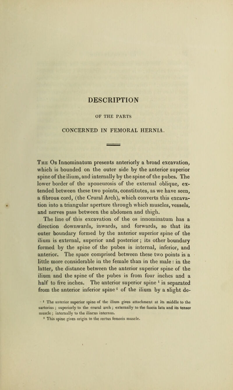 DESCRIPTION OF THE PARTS CONCERNED IN FEMORAL HERNIA. The Os Innominatum presents anteriorly a broad excavation, which is bounded on the outer side by the anterior superior spine of the ilium, and internally by the spine of the pubes. The lower border of the aponeurosis of the external oblique, ex- tended between these two points, constitutes, as we have seen, a fibrous cord, (the Crural Arch), which converts this excava- tion into a triangular aperture through which muscles, vessels, and nerves pass between the abdomen and thigh. The line of this excavation of the os innominatum has a direction downwards, inwards, and forwards, so that its outer boundary formed by the anterior superior spine of the ilium is external, superior and posterior ; its other boundary formed by the spine of the pubes is internal, inferior, and anterior. The space comprised between these two points is a little more considerable in the female than in the male : in the latter, the distance between the anterior superior spine of the ilium and the spine of the pubes is from four inches and a half to five inches. The anterior superior spine ^ is separated from the anterior inferior spine® of the ilium by a slight de- ' The anterior superior spine of the ilium gives attachment at its middle to the sartorius ; superiorly to the crural arch ; externally to the fascia lata and its tensor muscle ; internally to the iliacus internus. ’ This spine gives origin to the rectus femoris muscle.