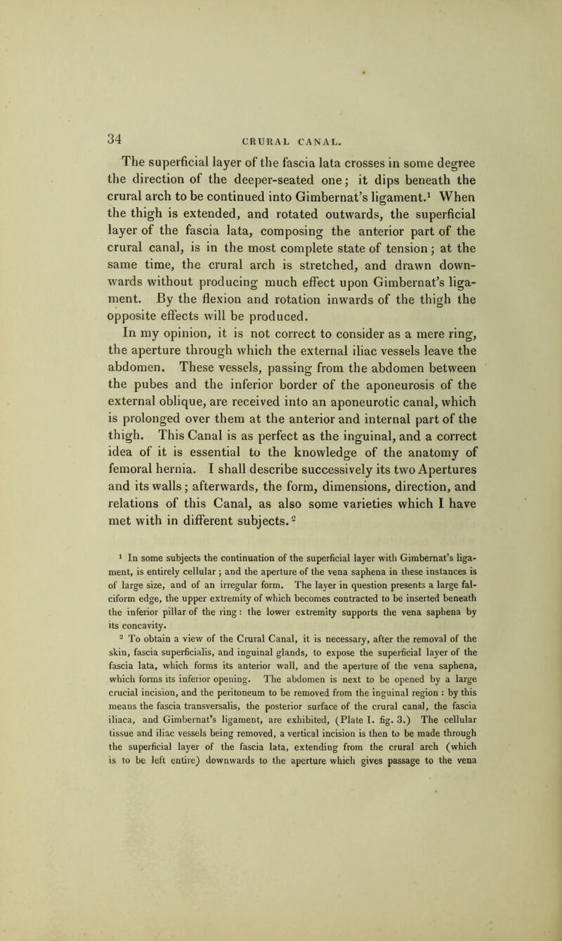 The superficial layer of the fascia lata crosses in some degree the direction of the deeper-seated one ; it dips beneath the crural arch to be continued into Gimbernat’s ligament.^ When the thigh is extended, and rotated outwards, the superficial layer of the fascia lata, composing the anterior part of the crural canal, is in the most complete state of tension ; at the same time, the crural arch is stretched, and drawn down- wards without producing much effect upon Gimbernat’s liga- ment. By the flexion and rotation inwards of the thigh the opposite effects will be produced. In my opinion, it is not correct to consider as a mere ring, the aperture through which the external iliac vessels leave the abdomen. These vessels, passing from the abdomen between the pubes and the inferior border of the aponeurosis of the external oblique, are received into an aponeurotic canal, which is prolonged over them at the anterior and internal part of the thigh. This Canal is as perfect as the inguinal, and a correct idea of it is essential to the knowledge of the anatomy of femoral hernia. I shall describe successively its two Apertures and its walls ; afterwards, the form, dimensions, direction, and relations of this Canal, as also some varieties which I have met with in different subjects. > In some subjects the continuation of the superficial layer with Gimbernat’s liga- ment, is entirely cellular ; and the aperture of the vena saphena in these instances is of large size, and of an irregular form. The layer in question presents a large fal- ciform edge, the upper extremity of which becomes contracted to be inserted beneath the inferior pillar of the ring : the lower extremity supports the vena saphena by its concavity. ^ To obtain a view of the Crural Canal, it is necessary, after the removal of the skin, fascia superficialis, and inguinal glands, to expose the superficial layer of the fascia lata, which forms its anterior wall, and the aperture of the vena saphena, which forms its inferior opening. The abdomen is next to be opened by a large crucial incision, and the peritoneum to be removed from the inguinal region : by this means the fascia transversalis, the posterior surface of the crural canal, the fascia iliaca, and Gimbernat’s ligament, are exhibited, (Plate I, fig. 3.) The cellular tissue and iliac vessels being removed, a vertical incision is then to be made through the superficial layer of the fascia lata, extending from the crural arch (which is to be left entire) downwards to tlie aperture which gives passage to the vena