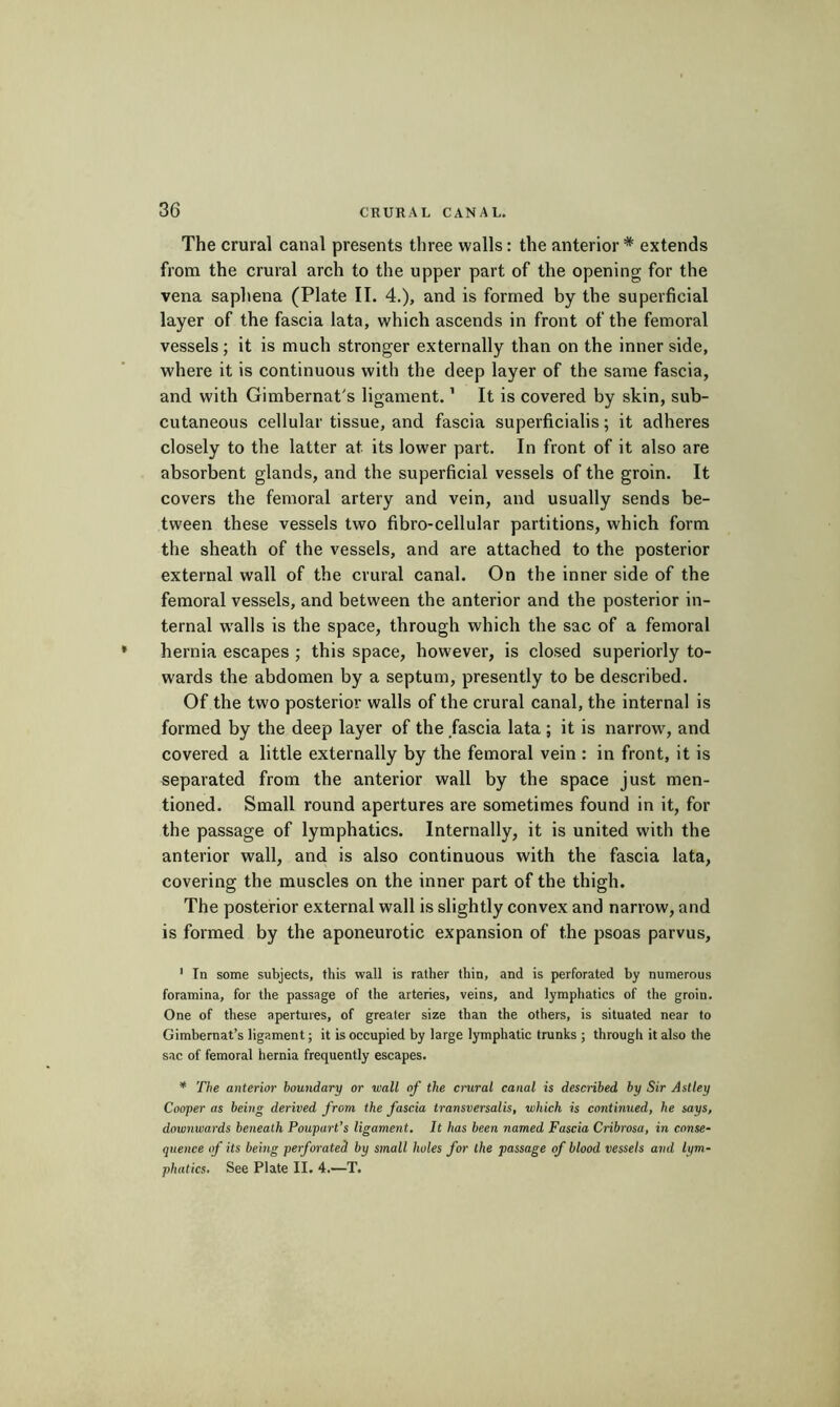 The crural canal presents three walls : the anterior * extends from the crural arch to the upper part of the opening for the vena saphena (Plate II. 4.), and is formed by the superficial layer of the fascia lata, which ascends in front of the femoral vessels; it is much stronger externally than on the inner side, where it is continuous with the deep layer of the same fascia, and with Gimbernat's ligament. ’ It is covered by skin, sub- cutaneous cellular tissue, and fascia superficialis ; it adheres closely to the latter at its lower part. In front of it also are absorbent glands, and the superficial vessels of the groin. It covers the femoral artery and vein, and usually sends be- tween these vessels two fibro-cellular partitions, which form the sheath of the vessels, and are attached to the posterior external wall of the crural canal. On the inner side of the femoral vessels, and between the anterior and the posterior in- ternal w’alls is the space, through which the sac of a femoral hernia escapes ; this space, however, is closed superiorly to- wards the abdomen by a septum, presently to be described. Of the two posterior walls of the crural canal, the internal is formed by the deep layer of the fascia lata ; it is narrow, and covered a little externally by the femoral vein : in front, it is separated from the anterior wall by the space just men- tioned. Small round apertures are sometimes found in it, for the passage of lymphatics. Internally, it is united with the anterior wall, and is also continuous with the fascia lata, covering the muscles on the inner part of the thigh. The posterior external wall is slightly convex and narrow, and is formed by the aponeurotic expansion of the psoas parvus, ' Tn some subjects, this wall is rather thin, and is perforated hy numerous foramina, for the passage of the arteries, veins, and lymphatics of the groin. One of these apertures, of greater size than the others, is situated near to Gimbernat’s ligament j it is occupied by large lymphatic trunks ; through it also the sac of femoral hernia frequently escapes. * The anterior boundary or wall of the crural canal is described by Sir Astley Cooper as being derived from the fascia transversalis, which is continued, he says, downwards beneath Poupart’s ligament. It has been named Fascia Cribrosa, in conse- quence of its being perforated by stnall holes for the passage of blood vessels and lym- phatics. See Plate II. 4.—T.