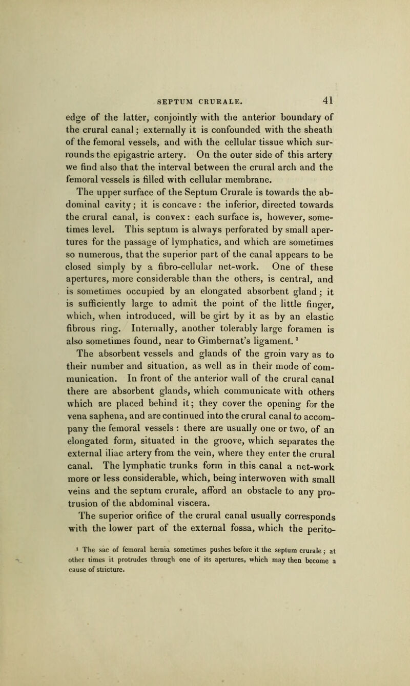 edge of the latter, conjointly with the anterior boundary of the crural canal ; externally it is confounded with the sheath of the femoral vessels, and with the cellular tissue which sur- rounds the epigastric artery. On the outer side of this artery we find also that the interval between the crural arch and the femoral vessels is filled with cellular membrane. The upper surface of the Septum Crurale is towards the ab- dominal cavity ; it is concave : the inferior, directed towards the crural canal, is convex : each surface is, however, some- times level. This septum is always perforated by small aper- tures for the passage of lymphatics, and which are sometimes so numerous, that the superior part of the canal appears to be closed simply by a fibro-cellular net-work. One of these apertures, more considerable than the others, is central, and is sometimes occupied by an elongated absorbent gland ; it is sufficiently large to admit the point of the little finger, which, when introduced, will be girt by it as by an elastic fibrous ring. Internally, another tolerably large foramen is also sometimes found, near to Gimbernat’s ligament. ’ The absorbent vessels and glands of the groin vary as to their number and situation, as well as in their mode of com- munication. In front of the anterior wall of the crural canal there are absorbent glands, which communicate with others which are placed behind it; they cover the opening for the vena saphena, and are continued into the crural canal to accom- pany the femoral vessels : there are usually one or two, of an elongated form, situated in the groove, which separates the external iliac artery from the vein, where they enter the crural canal. The lymphatic trunks form in this canal a net-work more or less considerable, which, being interwoven with small veins and the septum crurale, afford an obstacle to any pro- trusion of the abdominal viscera. The superior orifice of the crural canal usually corresponds with the lower part of the external fossa, which the perito- < The sac of femoral hernia sometimes pushes before it tlie septum crurale ■ at other times it protrudes through one of its apertures, which may then become a cause of stricture.