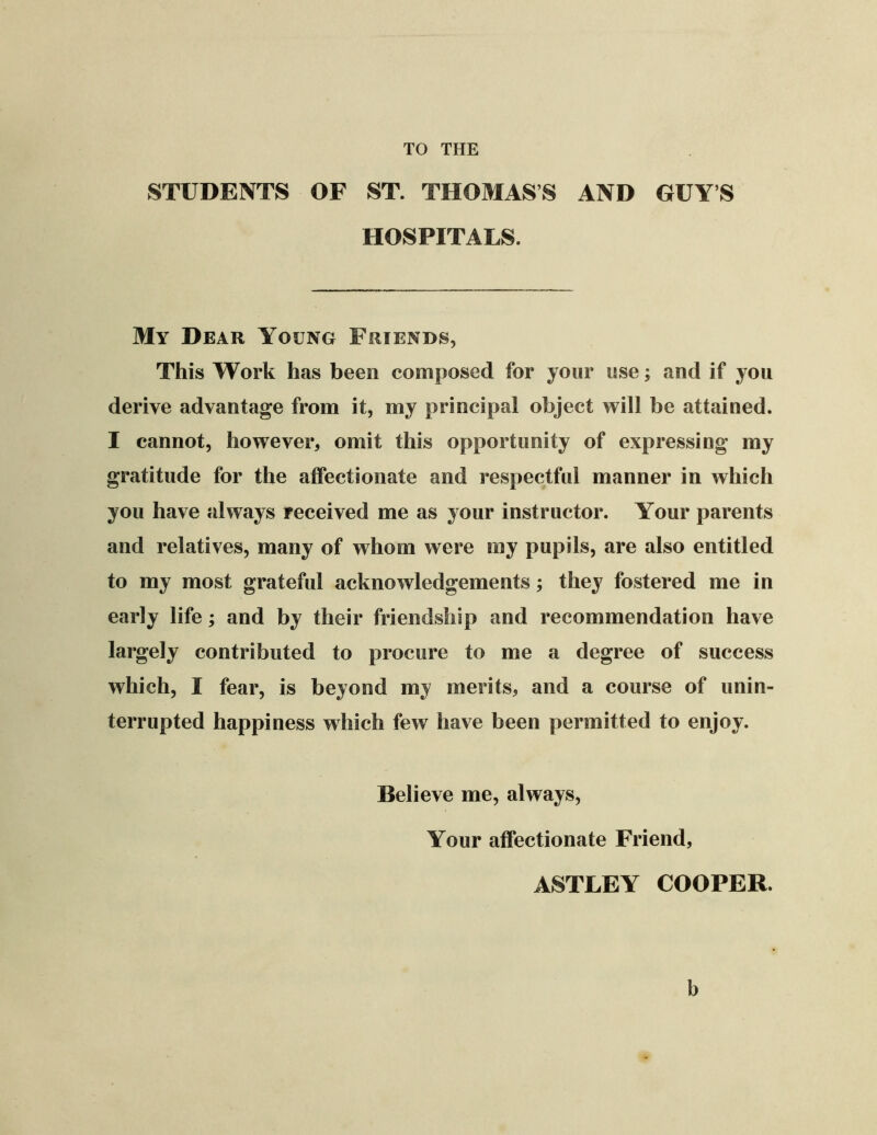 TO THE STUDENTS OF ST. THOMAS’S AND GUY’S HOSPITALS. My Dear Young Friends, This Work has been composed for your use; and if you derive advantage from it, my principal object will be attained. I cannot, however, omit this opportunity of expressing my gratitude for the affectionate and respectful manner in which you have always received me as your instructor. Your parents and relatives, many of whom were my pupils, are also entitled to my most grateful acknowledgements; they fostered me in early life; and by their friendship and recommendation have largely contributed to procure to me a degree of success which, I fear, is beyond my merits, and a course of unin- terrupted happiness which few have been permitted to enjoy. Believe me, always. Your affectionate Friend, ASTLEY COOPER. b