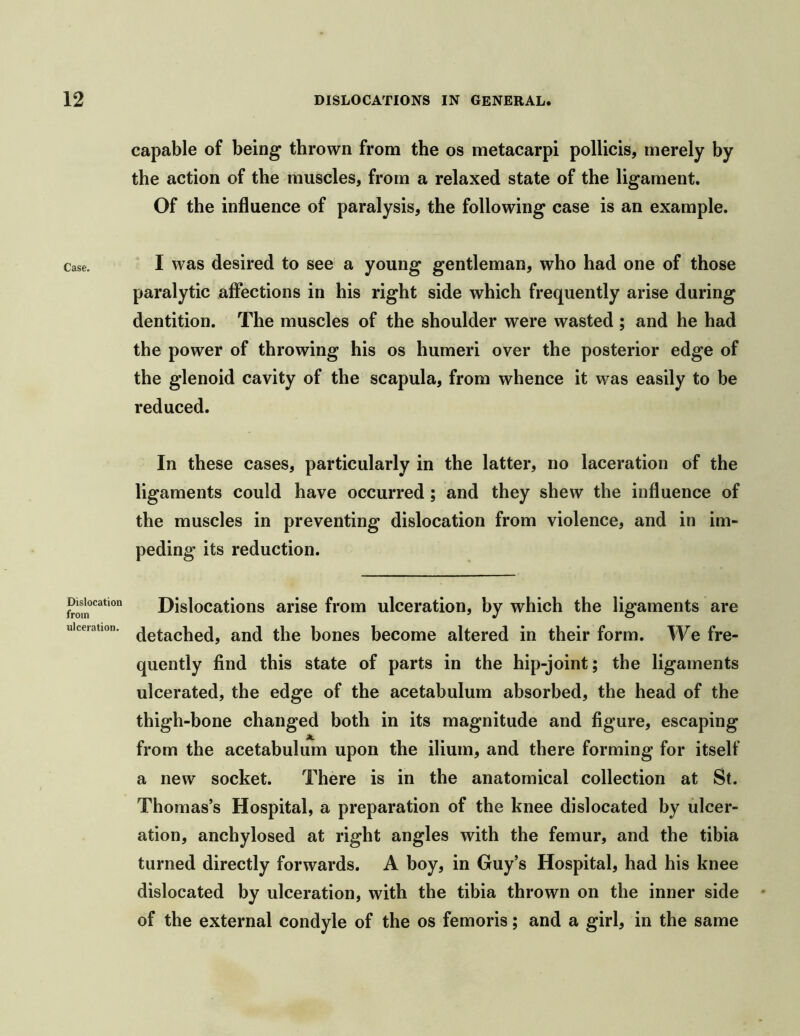 Case. Dislocation from ulceration. capable of being thrown from the os metacarpi pollicis, merely by the action of the muscles, from a relaxed state of the ligament. Of the influence of paralysis, the following case is an example. I was desired to see a young gentleman, who had one of those paralytic affections in his right side which frequently arise during dentition. The muscles of the shoulder were wasted ; and he had the power of throwing his os humeri over the posterior edge of the glenoid cavity of the scapula, from whence it was easily to be reduced. In these cases, particularly in the latter, no laceration of the ligaments could have occurred; and they shew the influence of the muscles in preventing dislocation from violence, and in im- peding its reduction. Dislocations arise from ulceration, by which the ligaments are detached, and the bones become altered in their form. We fre- quently find this state of parts in the hip-joint; the ligaments ulcerated, the edge of the acetabulum absorbed, the head of the thigh-bone changed both in its magnitude and figure, escaping A. from the acetabulum upon the ilium, and there forming for itself a new socket. There is in the anatomical collection at St. Thomas’s Hospital, a preparation of the knee dislocated by ulcer- ation, anchylosed at right angles with the femur, and the tibia turned directly forwards. A boy, in Guy’s Hospital, had his knee dislocated by ulceration, with the tibia thrown on the inner side of the external condyle of the os femoris; and a girl, in the same