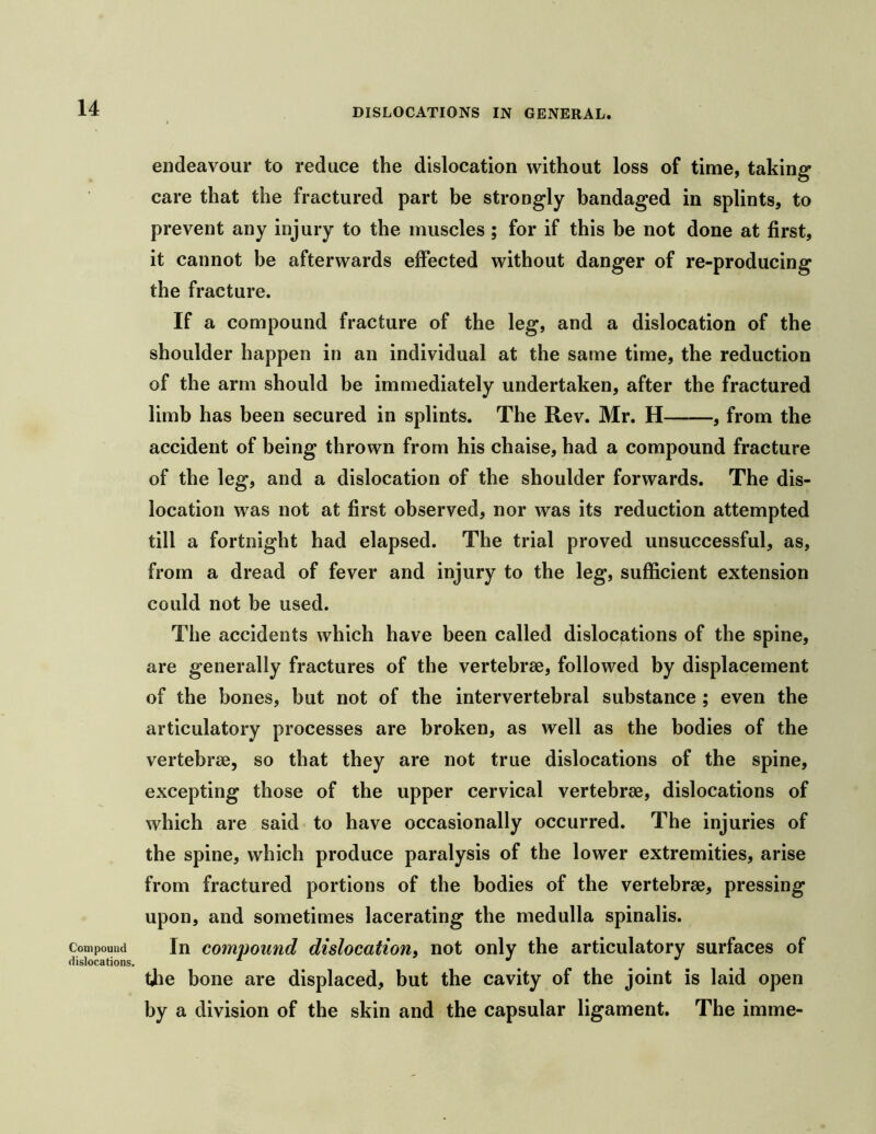 Compound dislocations. endeavour to reduce the dislocation without loss of time, taking care that the fractured part be strongly bandaged in splints, to prevent any injury to the muscles; for if this be not done at first, it cannot be afterwards effected without danger of re-producing the fracture. If a compound fracture of the leg, and a dislocation of the shoulder happen in an individual at the same time, the reduction of the arm should be immediately undertaken, after the fractured limb has been secured in splints. The Rev. Mr. H , from the accident of being thrown from his chaise, had a compound fracture of the leg, and a dislocation of the shoulder forwards. The dis- location was not at first observed, nor was its reduction attempted till a fortnight had elapsed. The trial proved unsuccessful, as, from a dread of fever and injury to the leg, sufficient extension could not be used. The accidents which have been called dislocations of the spine, are generally fractures of the vertebrae, followed by displacement of the bones, but not of the intervertebral substance ; even the articulatory processes are broken, as well as the bodies of the vertebrae, so that they are not true dislocations of the spine, excepting those of the upper cervical vertebrae, dislocations of which are said to have occasionally occurred. The injuries of the spine, which produce paralysis of the lower extremities, arise from fractured portions of the bodies of the vertebrae, pressing upon, and sometimes lacerating the medulla spinalis. In compound dislocation^ not only the articulatory surfaces of the bone are displaced, but the cavity of the joint is laid open by a division of the skin and the capsular ligament. The imme-