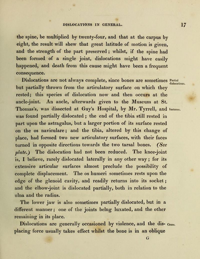 the spine, be multiplied by twenty-four, and that at the carpus by eight, the result will shew that great latitude of motion is given, and the strength of the part preserved ; whilst, if the spine had been formed of a single joint, dislocations might have easily happened, and death from this cause might have been a frequent consequence. Dislocations are not always complete, since bones are sometimes Partial ^ dislocations. but partially thrown from the articulatory surface on which they rested; this species of dislocation now and then occurs at the ancle-joint. An ancle, afterwards given to the Museum at St. Thomas’s, was dissected at Guy’s Hospital, by Mr. Tyrrell, and instance, was found partially dislocated ; the end of the tibia still rested in part upon the astragalus, but a larger portion of its surface rested on the os naviculare; and the tibia, altered by this change of place, had formed two new articulatory surfaces, with their faces turned in opposite directions towards the two tarsal bones. (See plate,) The dislocation had not been reduced. The knee-joint is, I believe, rarely dislocated laterally in any other way; for its extensive articular surfaces almost preclude the possibility of complete displacement. The os humeri sometimes rests upon the edge of the glenoid cavity, and readily returns into its socket; and the elbow-joint is dislocated partially, both in relation to the ulna and the radius. The lower jaw is also sometimes partially dislocated, but in a different manner; one of the joints being luxated, and the other remaining in its place. Dislocations are generally occasioned by violence, and the dis- cause, placing force usually takes effect whilst the bone is in an oblique G