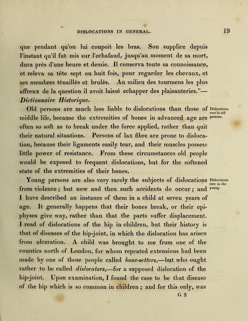 que pendant qu’on lui coupoit les bras. Son supplice depuis rinstant qu’il fut mis sur I’echafaud, jusqu’au moment de sa mort, dura pres d’une heure et demie. II conserva toute sa connoissance, et releva sa tete sept ou huit fois, pour regarder les chevaux, et ses membres tenailles et brules. An milieu des tourmens les plus afFreux de la question il avoit laisse echapper des plaisanteries.”— Dictionnaire Historique. Old persons are much less liable to dislocations than those of Dislocations * rare in old middle life, because the extremities of bones in advanced age are often so soft as to break under the force applied, rather than quit their natural situations. Persons of lax fibre are prone to disloca- tion, because their ligaments easily tear, and their muscles possess little power of resistance. From these circumstances old people would be exposed to frequent dislocations, but for the softened state of the extremities of their bones. Younff persons are also very rarely the subjects of dislocations Dislocation? ^ rare in the from yiolence; but now and then such accidents do occur; and I have described an instance of them in a child at seven years of age. It generally happens that their bones break, or their epi- physes giye way, rather than that the parts suffer displacement. I read of dislocations of the hip in children, but their history is that of diseases of the hip-joint, in which the dislocation has arisen from ulceration. A child was brousfht to me from one of the counties north of London, for whom repeated extensions had been made by one of those people called bone-setters,—but who ought rather to be called dislocators,—for a supposed dislocation of the hip-joint. Upon examination, I found the case to be that disease of the hip which is so common in children ; and for this only, was