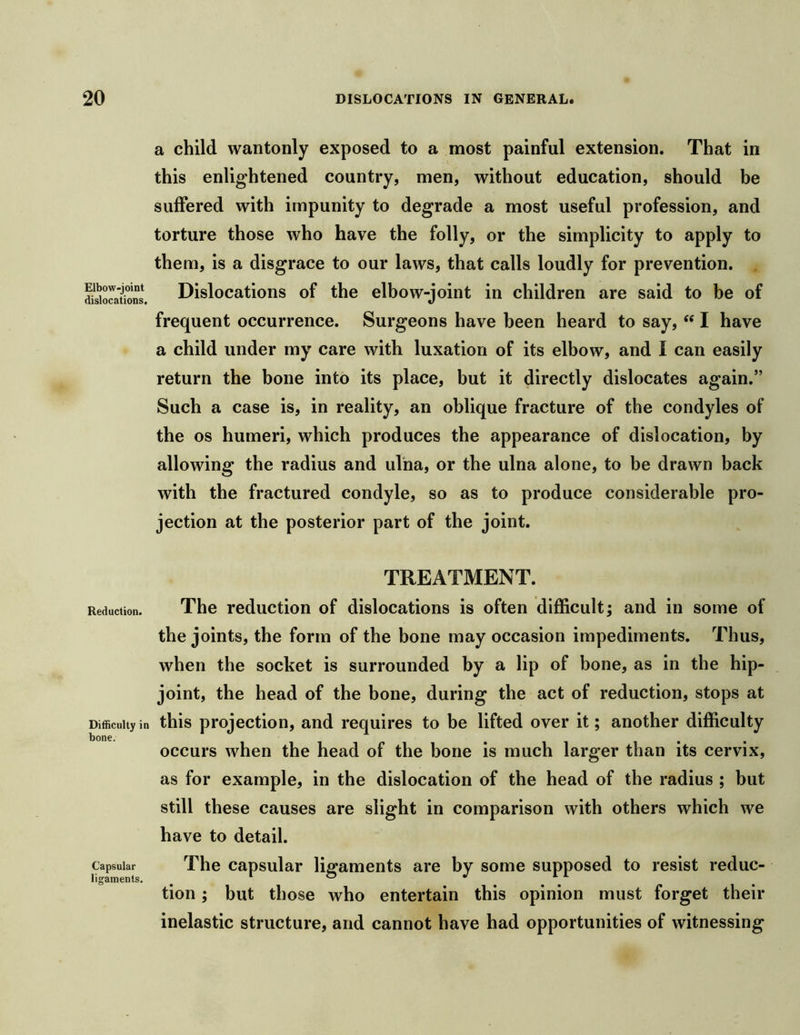 Elbow-joint dislocations. a child wantonly exposed to a most painful extension. That in this enlightened country, men, without education, should be suffered with impunity to degrade a most useful profession, and torture those who have the folly, or the simplicity to apply to them, is a disgrace to our laws, that calls loudly for prevention. Dislocations of the elbow-joint in children are said to be of frequent occurrence. Surgeons have been heard to say, I have a child under my care with luxation of its elbow, and I can easily return the bone into its place, but it directly dislocates again.” Such a case is, in reality, an oblique fracture of the condyles of the os humeri, which produces the appearance of dislocation, by allowing the radius and ulna, or the ulna alone, to be drawn back with the fractured condyle, so as to produce considerable pro- jection at the posterior part of the joint. TREATMENT. Reduction. The reduction of dislocations is often difficult; and in some of the joints, the form of the bone may occasion impediments. Thus, when the socket is surrounded by a lip of bone, as in the hip- joint, the head of the bone, during the act of reduction, stops at Difficulty in this projcctioii, and requires to be lifted over it; another difficulty bone. occurs when the head of the bone is much larger than its cervix, as for example, in the dislocation of the head of the radius ; but still these causes are slight in comparison with others which we have to detail. Capsular The caDsular ligaments are by some supposed to resist reduc- ligaments. , ‘ ® . tion; but those who entertain this opinion must forget their inelastic structure, and cannot have had opportunities of witnessing