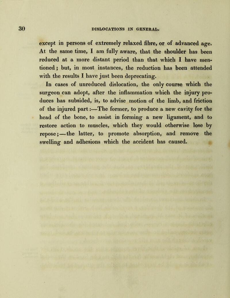 except in persons of extremely relaxed fibre, or of advanced age. At the same time, I am fully aware, that the shoulder has been reduced at a more distant period than that which I have men- tioned ; but, in most instances, the reduction has been attended with the results I have just been deprecating. In cases of unreduced dislocation, the only course which the surgeon can adopt, after the inflammation which the injury pro- duces has subsided, is, to advise motion of the limb, and friction of the injured part:—The former, to produce a new cavity for the head of the bone, to assist in forming a new ligament, and to restore action to muscles, which they would otherwise lose by repose;—the latter, to promote absorption, and remove the swelling and adhesions which the accident has caused.