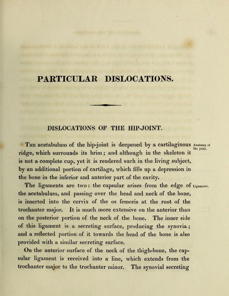 PARTICULAR DISLOCATIONS. DISLOCATIONS OF THE HIP-JOINT. The acetabulum of the hip-joint is deepened hy a cartilaginous ridge, which surrounds its brim; and although in the skeleton it is not a complete cup, yet it is rendered such in the living subject, by an additional portion of cartilage, which fills up a depression in the bone in the inferior and anterior part of the cavity. The ligaments are two: the capsular arises from the edge of the acetabulum, and passing over the head and neck of the bone, is inserted into the cervix of the os femoris at the root of the trochanter major. It is much more extensive on the anterior than on the posterior portion of the neck of the bone. The inner side of this ligament is a secreting surface, producing the synovia ; and a reflected portion of it towards the head of the bone is also provided with a similar secreting surface. On the anterior surface of the neck of the thigh-hone, the cap- sular ligament is received into a line, which extends from the trochanter major to the trochanter minor. The synovial secreting Anatomy of the joint. Ligaments.