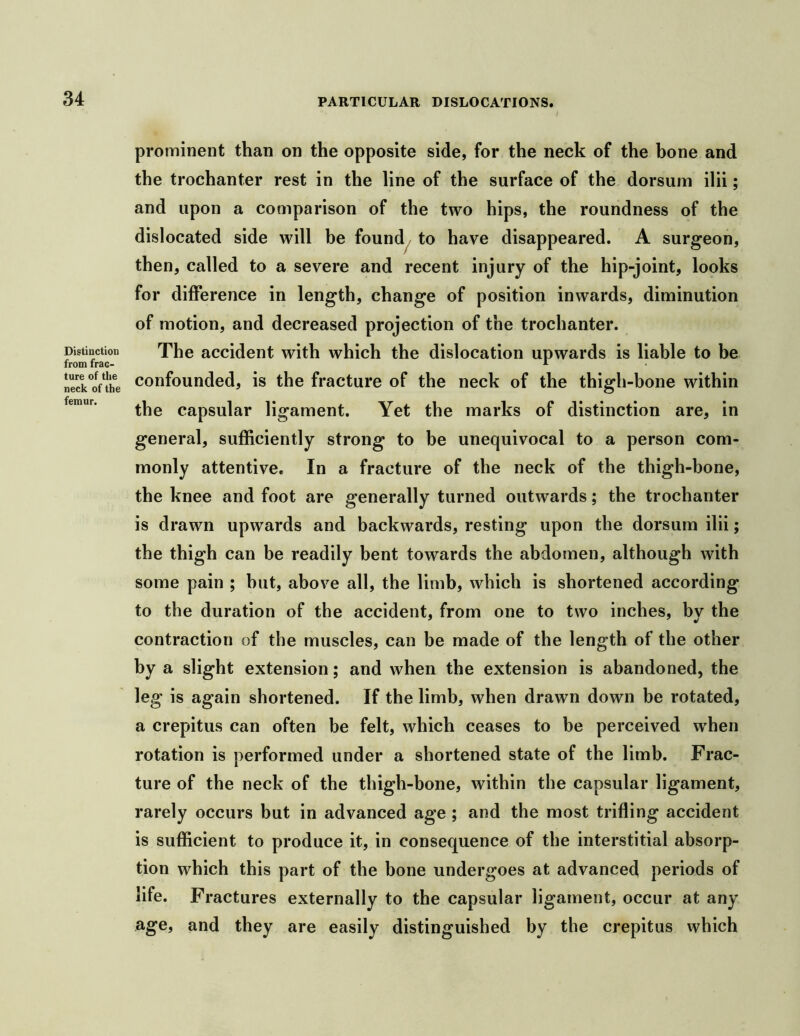 Distinction from frac- ture of the neck of the femur. prominent than on the opposite side, for the neck of the bone and the trochanter rest in the line of the surface of the dorsum ilii; and upon a comparison of the two hips, the roundness of the dislocated side will be found , to have disappeared. A surgeon, then, called to a severe and recent injury of the hip-joint, looks for difference in length, change of position inwards, diminution of motion, and decreased projection of the trochanter. The accident with which the dislocation upwards is liable to be confounded, is the fracture of the neck of the thigh-bone within the capsular ligament. Yet the marks of distinction are, in general, sufficiently strong to be unequivocal to a person com- monly attentive. In a fracture of the neck of the thigh-bone, the knee and foot are generally turned outwards; the trochanter is drawn upwards and backwards, resting upon the dorsum ilii; the thigh can be readily bent towards the abdomen, although with some pain ; hut, above all, the limb, which is shortened according to the duration of the accident, from one to two inches, by the contraction of the muscles, can be made of the length of the other by a slight extension; and when the extension is abandoned, the leg is again shortened. If the limb, when drawn down be rotated, a crepitus can often be felt, which ceases to be perceived when rotation is performed under a shortened state of the limb. Frac- ture of the neck of the thigh-bone, within the capsular ligament, rarely occurs but in advanced age ; and the most trifling accident is sufficient to produce it, in consequence of the interstitial absorp- tion which this part of the bone undergoes at advanced periods of life. Fractures externally to the capsular ligament, occur at any age, and they are easily distinguished by the crepitus which