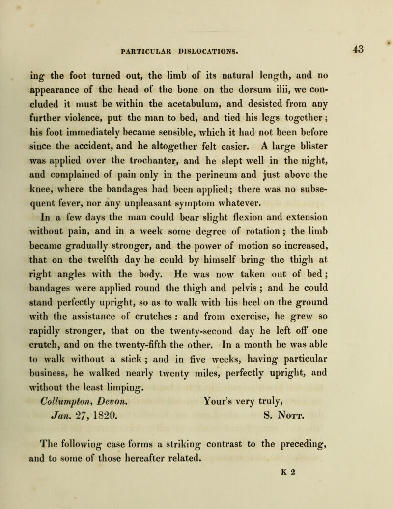 ing the foot turned out, the limb of its natural length, and no appearance of the head of the bone on the dorsum ilii, we con- cluded it must be within the acetabulum, and desisted from any further violence, put the man to bed, and tied his legs together; his foot immediately became sensible, which it had not been before since the accident, and he altogether felt easier. A large blister was applied over the trochanter, and he slept well in the night, and complained of pain only in the perineum and just above the knee, where the bandages had been applied; there was no subse- quent fever, nor any unpleasant symptom whatever. In a few days the man could bear slight flexion and extension without pain, and in a week some degree of rotation ; the limb became gradually stronger, and the power of motion so increased, that on the twelfth day he could by himself bring the thigh at right angles with the body. He was now taken out of bed; bandages were applied round the thigh and pelvis ; and he could stand perfectly upright, so as to walk with his heel on the ground with the assistance of crutches : and from exercise, he grew so rapidly stronger, that on the twenty-second day he left off one crutch, and on the twenty-fifth the other. In a month he was ahle to walk without a stick ; and in live weeks, having particular business, he walked nearly twenty miles, perfectly upright, and without the least limping. Collumpton^ Devon. Your’s very truly, Jan. 27, 1820. S. Nott. The following case forms a striking contrast to the preceding, and to some of those hereafter related.