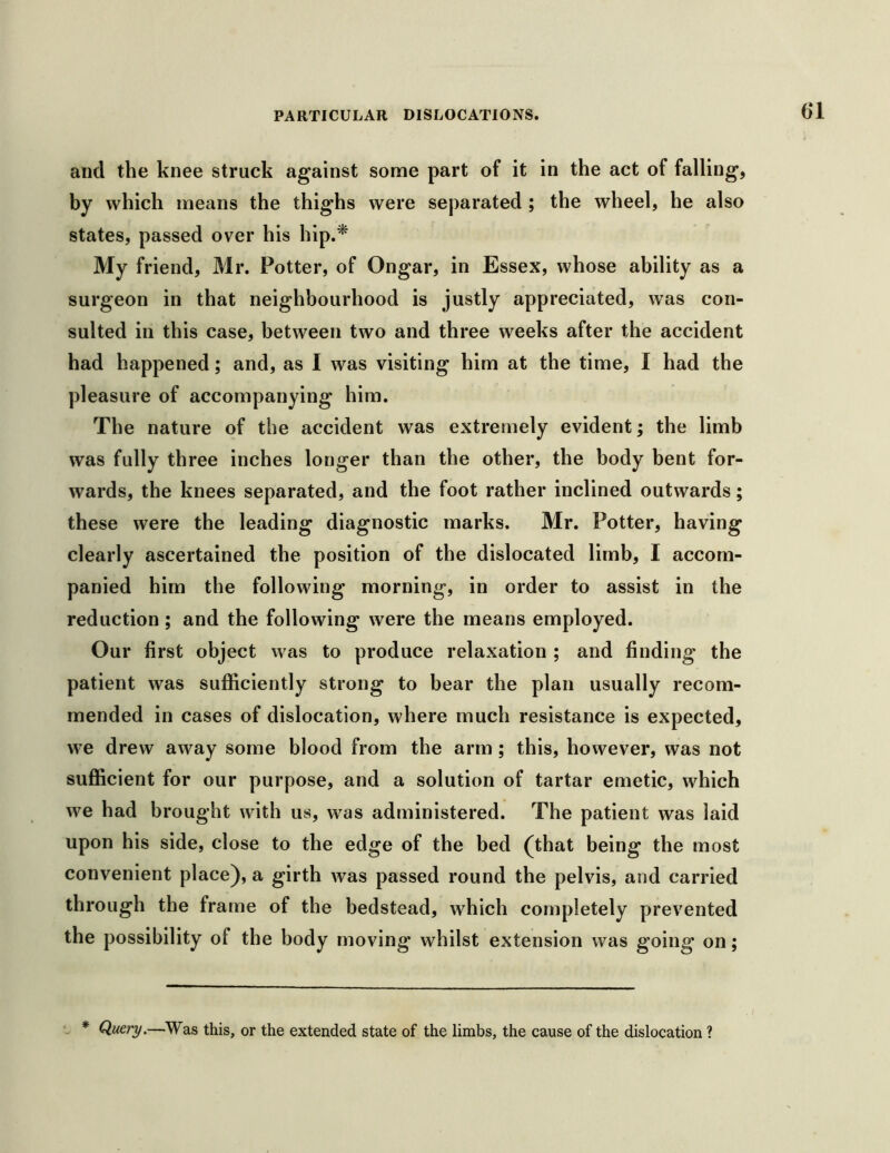 6‘1 and the knee struck against some part of it in the act of falling, by which means the thighs were separated ; the wheel, he also states, passed over his hip.^ My friend, Mr. Potter, of Ongar, in Essex, whose ability as a surgeon in that neighbourhood is justly appreciated, was con- sulted in this case, between two and three weeks after the accident had happened; and, as I was visiting him at the time, I had the pleasure of accompanying him. The nature of the accident was extremely evident; the limb was fully three inches longer than the other, the body bent for- wards, the knees separated, and the foot rather inclined outwards; these were the leading diagnostic marks. Mr. Potter, having clearly ascertained the position of the dislocated limb, I accom- panied him the following morning, in order to assist in the reduction; and the following were the means employed. Our first object was to produce relaxation ; and finding the patient was sufficiently strong to bear the plan usually recom- mended in cases of dislocation, where much resistance is expected, we drew away some blood from the arm ; this, however, was not sufficient for our purpose, and a solution of tartar emetic, which we had brought with us, was administered. The patient was laid upon his side, close to the edge of the bed (that being the most convenient place), a girth was passed round the pelvis, and carried through the frame of the bedstead, which completely prevented the possibility of the body moving whilst extension was going on; * Query.—Was this, or the extended state of the limbs, the cause of the dislocation ?