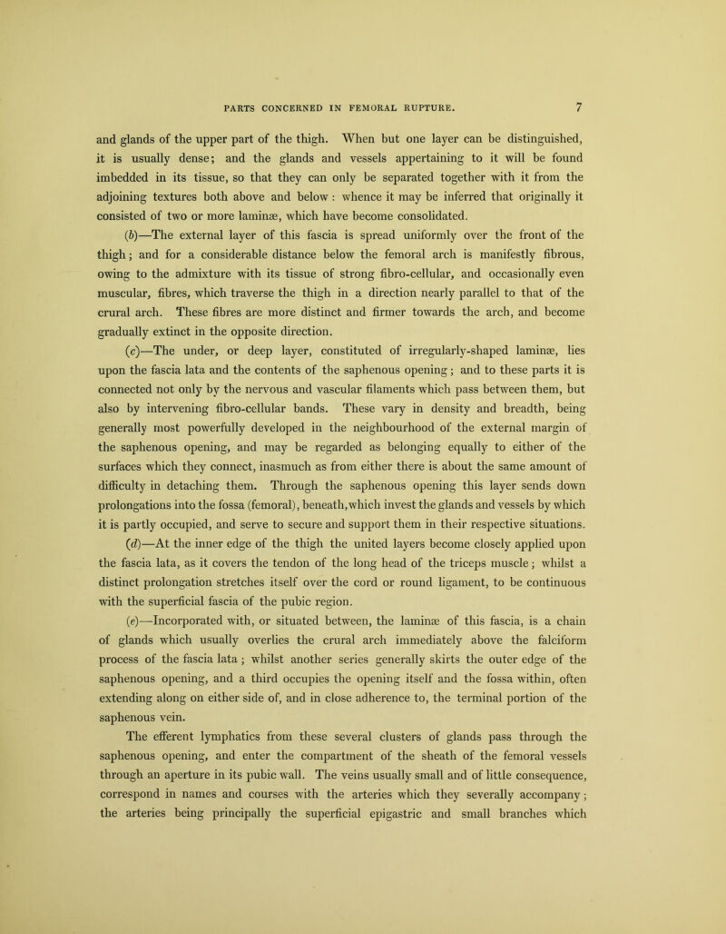 and glands of the upper part of the thigh. When but one layer can be distinguished, it is usually dense; and the glands and vessels appertaining to it will be found imbedded in its tissue, so that they can only be separated together with it from the adjoining textures both above and below : whence it may be inferred that originally it consisted of two or more laminae, which have become consolidated. (b) —The external layer of this fascia is spread uniformly over the front of the thigh; and for a considerable distance below the femoral arch is manifestly fibrous, owing to the admixture with its tissue of strong fibro-cellular, and occasionally even muscular, fibres, which traverse the thigh in a direction nearly parallel to that of the crural arch. These fibres are more distinct and firmer towards the arch, and become gradually extinct in the opposite direction. (c) —The under, or deep layer, constituted of irregularly-shaped laminae, lies upon the fascia lata and the contents of the saphenous opening; and to these parts it is connected not only by the nervous and vascular filaments which pass between them, but also by intervening fibro-cellular bands. These vary in density and breadth, being generally most powerfully developed in the neighbourhood of the external margin of the saphenous opening, and may be regarded as belonging equally to either of the surfaces which they connect, inasmuch as from either there is about the same amount of difiiculty in detaching them. Through the saphenous opening this layer sends down prolongations into the fossa (femoral), beneath,which invest the glands and vessels by which it is partly occupied, and serve to secure and support them in their respective situations. (d) —At the inner edge of the thigh the united layers become closely applied upon the fascia lata, as it covers the tendon of the long head of the triceps muscle; whilst a distinct prolongation stretches itself over the cord or round ligament, to be continuous with the superficial fascia of the pubic region. (e) —Incorporated with, or situated between, the laminse of this fascia, is a chain of glands which usually overlies the crural arch immediately above the falciform process of the fascia lata; whilst another series generally skirts the outer edge of the saphenous opening, and a third occupies the opening itself and the fossa within, often extending along on either side of, and in close adherence to, the terminal portion of the saphenous vein. The efferent lymphatics from these several clusters of glands pass through the saphenous opening, and enter the compartment of the sheath of the femoral vessels through an aperture in its pubic wall. The veins usually small and of little consequence, correspond in names and courses with the arteries which they severally accompany; the arteries being principally the superficial epigastric and small branches which
