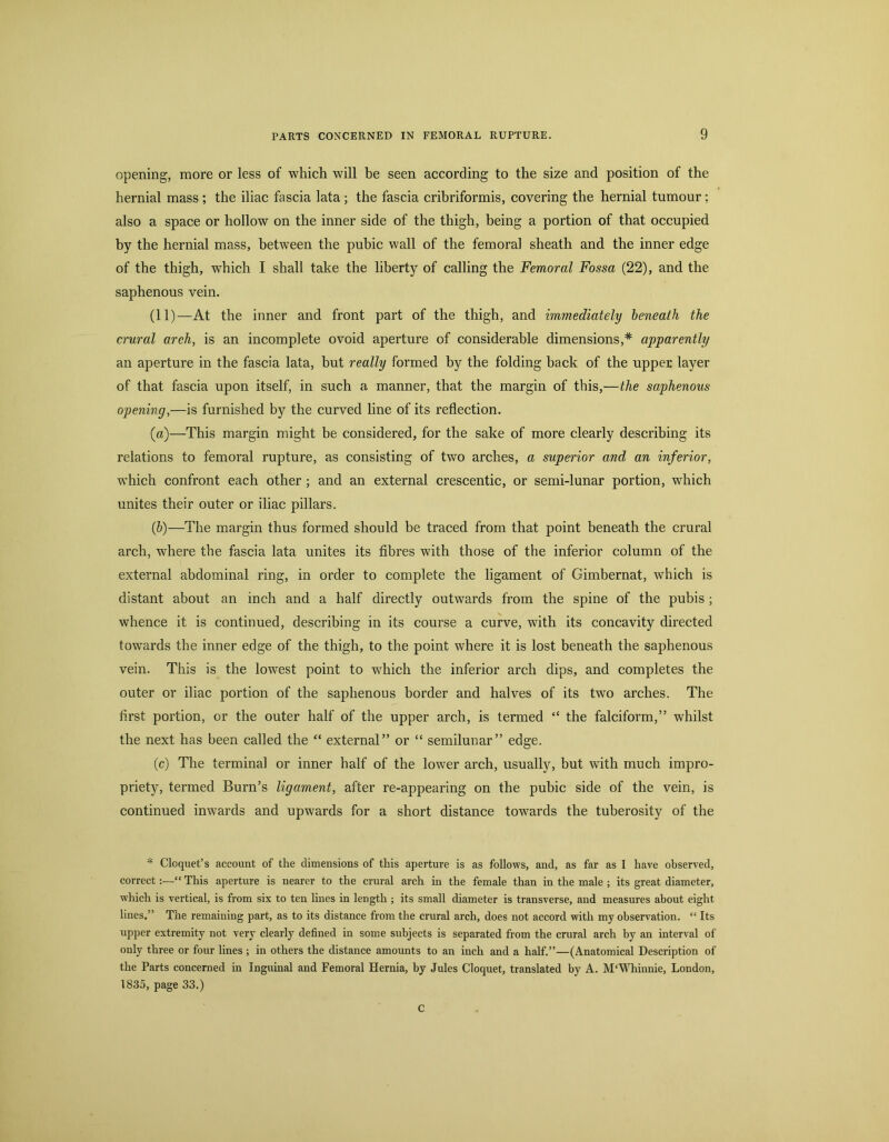 opening, more or less of which will he seen according to the size and position of the hernial mass ; the iliac fascia lata; the fascia cribriformis, covering the hernial tumour; also a space or hollow on the inner side of the thigh, being a portion of that occupied by the hernial mass, between the pubic wall of the femoral sheath and the inner edge of the thigh, which I shall take the liberty of calling the Femoral Fossa (22), and the saphenous vein. (11)—At the inner and front part of the thigh, and immediately beneath the crural areh, is an incomplete ovoid aperture of considerable dimensions,* apparently an aperture in the fascia lata, but really formed by the folding back of the upper layer of that fascia upon itself, in such a manner, that the margin of this,—the saphenous opening,—is furnished by the curved line of its reflection. (а) —This margin might be considered, for the sake of more clearly describing its relations to femoral rupture, as consisting of two arches, a superior and an inferior, which confront each other; and an external crescentic, or semi-lunar portion, which unites their outer or iliac pillars. (б) —The margin thus formed should be traced from that point beneath the crural arch, where the fascia lata unites its fibres with those of the inferior column of the external abdominal ring, in order to complete the ligament of Gimbernat, which is distant about an inch and a half directly outwards from the spine of the pubis; whence it is continued, describing in its course a curve, with its concavity directed towards the inner edge of the thigh, to the point where it is lost beneath the saphenous vein. This is the lowest point to which the inferior arch dips, and completes the outer or iliac portion of the saphenous border and halves of its two arches. The first portion, or the outer half of the upper arch, is termed “ the falciform,” whilst the next has been called the external” or “ semilunar” edge. (c) The terminal or inner half of the lower arch, usually, but with much impro- priety, termed Burn’s ligament, after re-appearing on the pubic side of the vein, is continued inwards and upwards for a short distance towards the tuberosity of the * Cloquet’s account of the dimensions of this aperture is as follows, and, as far as I have observed, correct:—“ This aperture is nearer to the crural arch in the female than in the male ; its great diameter, which is vertical, is from six to ten lines in length ; its small diameter is transverse, and measures about eight lines.” The remaining part, as to its distance from the crural arch, does not accord with my observation. “ Its upper extremity not very clearly defined in some subjects is separated from the crural arch by an interval of only three or four lines ; in others the distance amounts to an inch and a half.”—(Anatomical Description of the Parts concerned in Inguinal and Femoral Hernia, by Jules Cloquet, translated by A. M'Whinnie, London, 1835, page 33.) C