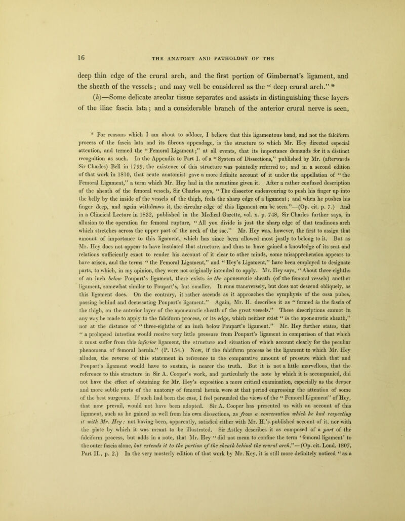 deep thin edge of the crural arch, and the first portion of Gimbernat’s ligament, and the sheath of the vessels ; and may well be considered as the deep crural arch.” * (h)—Some delicate areolar tissue separates and assists in distinguishing these layers of the iliac fascia lata; and a considerable branch of the anterior crural nerve is seen. * For reasons which I am about to adduce, I believe that this ligamentous band, and not the falciform process of the fascia lata and its fibrous appendage, is the structure to which Mr. Hey directed especial attention, and termed the “ Femoral Ligamentat all events, that its importance demands for it a distinct recognition as such. In the Appendix to Part I. of a “ System of Dissections,” published by Mr. (afterwards Sir Charles) Bell in 1799, the existence of this structure was pointedly referred to; and in a second edition of that work in 1810, that acute anatomist gave a more definite account of it under the appellation of “ the Femoral Ligament,” a term which Mr. Hey had in the meantime given it. After a rather confused description of the sheath of the femoral vessels. Sir Charles says, “ The dissector endeavouring to push his finger up into the belly by the inside of the vessels of the thigh, feels the sharp edge of a ligament; and when he pushes his finger deep, and again withdraws it, the circular edge of this ligament can be seen.”—(Op. cit. p. 7.) And in a Clincical Lecture in 1832, published in the Medical Gazette, vol. x. p. 748, Sir Charles further says, in allusion to the operation for femoral rupture, “ All you divide is just the sharp edge of that tendinous arch which stretches across the upper part of the neck of the sac.” Mr. Hey was, however, the first to assign that amount of importance to this ligament, which has since been allowed most justly to belong to it. But as Mr. Hey does not appear to have insulated that structure, and thus to have gained a knowledge of its seat and relations sufficiently exact to render his account of it clear to other minds, some misapprehension appears to have arisen, and the terms “ the Femoral Ligament,” and “ Hey’s Ligament,” have been employed to designate parts, to which, in my opinion, they were not originally intended to apply. Mr. Hey says, “About three-eighths of an inch below Poupart’s ligament, there exists in the aponeurotic sheath (of the femoral vessels) another ligament, somewhat similar to Poupart’s, but smaller. It runs transversely, but does not descend obliquely, as this ligament does. On the contrary, it rather ascends as it approaches the symphysis of the ossa pubes, passing behind and decussating Poupart’s ligament.” Again, Mr. H. describes it as “formed in the fascia of the thigh, on the anterior layer of the aponeurotic sheath of the great vessels.” These descriptions cannot in any way be made to apply to the falciform process, or its edge, which neither exist “ in the aponeurotic sheath,” nor at the distance of “ three-eighths of an inch below Poupart’s ligament.” Mr. Hey further states, that “ a prolapsed intestine w'ould receive very little pressure from Poupart’s ligament in comparison of that which it must suffer from this inferior ligament, the structure and situation of which account clearly for the peculiar phenomena of femoral hernia.” (P. 154.) Now, if the falciform process be the ligament to which Mr. Hey alludes, the reverse of this statement in reference to the comparative amount of pressure which that and Poupart’s ligament would have to sustain, is nearer the truth. But it is not a little marvellous, that the reference to this strueture in Sir A. Cooper’s work, and particularly the note by which it is accompanied, did not have the effect of obtaining for Mr. Hey’s exposition a more critical examination, especially as the deeper and more subtle parts of the anatomy of femoral hernia were at that period engrossing the attention of some of the best surgeons. If sueh had been the case, I feel persuaded the views of the “ Femoral Ligament” of Hey, that now prevail, would not have been adopted. Sir A. Cooper has presented us with an account of this ligament, such as he gained as well from his own dissections, as from a conversation which he had respecting it with Mr. Hey; not having been, apparently, satisfied either with Mr. H.’s published account of it, nor with the plate by which it was meant to be illustrated. Sir Astley describes it as composed of a jiart of the falciform process, but adds in a note, that Mr. Hey “ did not mean to confine the term ‘ femoral ligament’ to the outer fascia alone, but extends it to the portion of the sheath behind the crural arch.—(Gp. cit. Lond. 1807, Part II., p. 2.) In the very masterly edition of that work by Mr. Key, it is still more definitely noticed “ as a