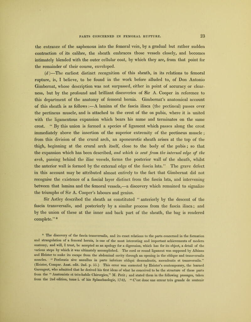 the entrance of the saphenous into the femoral vein, hy a gradual but rather sudden contraction of its calibre, the sheath embraces those vessels closely, and becomes intimately blended with the outer cellular coat, by which they are, from that point for the remainder of their course, enveloped. (d)—The earliest distinct recognition of this sheath, in its relations to femoral rupture, is, I believe, to be found in the work before alluded to, of Don Antonio Gimbernat, whose description was not surpassed, either in point of accuracy or clear- ness, but by the profound and brilliant discoveries of Sir A. Cooper in reference to this department of the anatomy of femoral hernia. Gimbernat’s anatomical account of this sheath is as follows:—A lamina of the fascia iliaca (the pectineal) passes over the pectineus muscle, and is attached to the crest of the os pubis, where it is united with the ligamentous expansion which bears his name and terminates on the same crest. “ By this union is formed a species of ligament which passes along the crest immediately above the insertion of the superior extremity of the pectineus muscle ; from this division of the crural arch, an aponeurotic sheath arises at the top of the thigh, beginning at the crural arch itself, close to the body of the pubis ; so that the expansion which has been described, and which is sent from the internal edge of the arch, passing behind the iliac vessels, forms the posterior wall of the sheath, whilst the anterior wall is formed by the external edge of the fascia lata.” The grave defect in this account may he attributed almost entirely to the fact that Gimbernat did not recognise the existence of a fascial layer distinct from the fascia lata, and intervening between that lamina and the femoral vessels,—a discovery which remained to signalize the triumphs of Sir A. Cooper’s labours and genius. Sir Astley described the sheath as constituted “ anteriorly by the descent of the fascia transversalis, and posteriorly by a similar process from the fascia ihaca; and by the union of these at the inner and back part of the sheath, the bag is rendered complete.”* * The discovery of the fascia transversalis, and its exact relations to the parts concerned in the formation and strangulation of a femoral hernia, is one of the most interesting and important achievements of modern anatomy, and will, I trust, be accepted as an apology for a digression, which has for its object, a detail of the various steps by which it was ultimately accomplished. The cord or round ligament was supposed by Albinus and Heister to make its escape from the abdominal cavity through an opening in the oblique and transversalis muscles. “ Perforatis sive annullus in parte inferiore obliqui descendentis, ascendeutis et transversalis.” (Heister, Compar. Anat. edit. 2nd. p. 55.) This error was corrected by Keister’s contemporary, the learned Garengeot, who admitted that he derived his first ideas of what he conceived to be the structure of these parts from the “ Anatomiste et tres-habile Chirurgien,” M. Petit; aud stated them in the following passages, taken from the 2nd edition, tome i. of his Splanchnologie, 1742. “ C’est done une erreur tres grande de soutenir