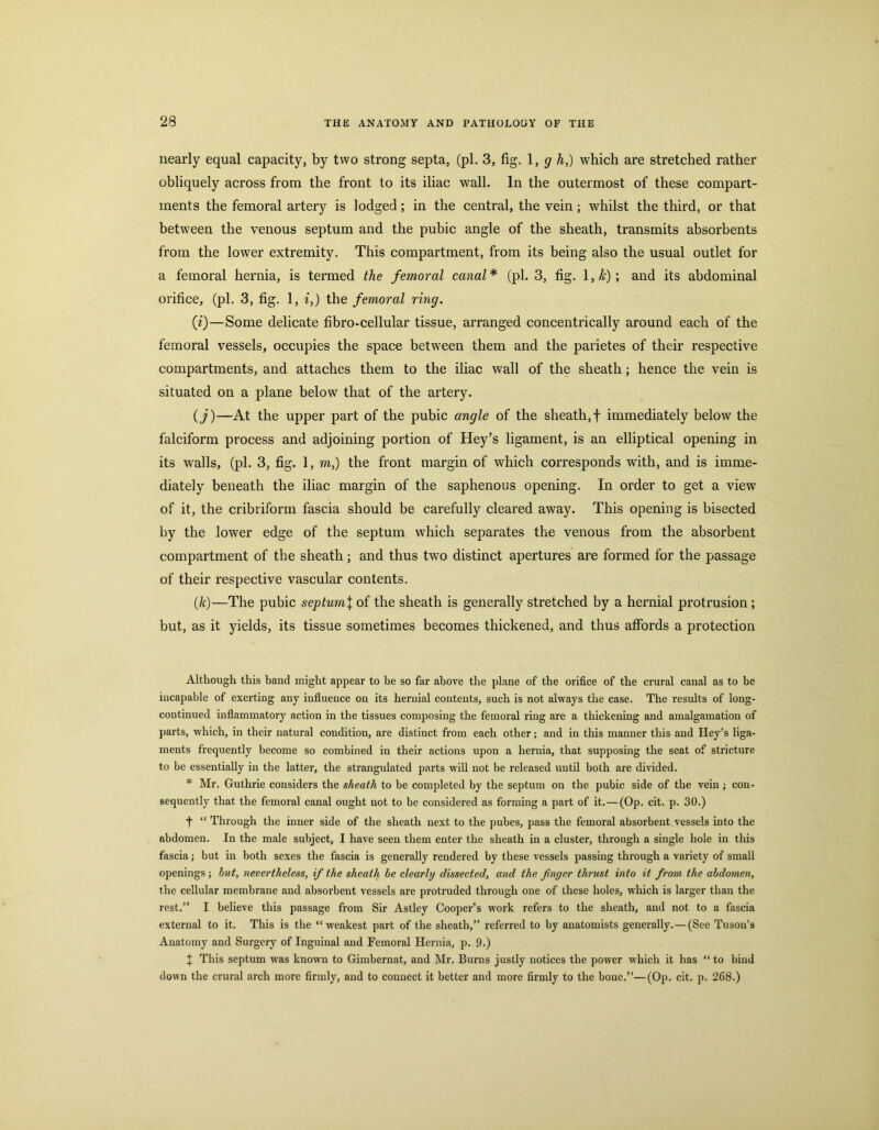 nearly equal capacity, by two strong septa, (pi. 3, fig. \, g h,) which are stretched rather obliquely across from the front to its iliac wall. In the outermost of these compart- ments the femoral artery is lodged; in the central, the vein; whilst the third, or that between the venous septum and the pubic angle of the sheath, transmits absorbents from the lower extremity. This compartment, from its being also the usual outlet for a femoral hernia, is termed the femoral canal * (pi. 3, fig. 1, /?;) ; and its abdominal orifice, (pi. 3, fig. 1, i,) the femoral ring, (i)—Some delicate fibro-cellular tissue, arranged concentrically around each of the femoral vessels, occupies the space between them and the parietes of their respective compartments, and attaches them to the iliac wall of the sheath; hence the vein is situated on a plane below that of the artery. {j)—At the upper part of the pubic angle of the sheath,f immediately below the falciform process and adjoining portion of Hey’s ligament, is an elliptical opening in its walls, (pi. 3, fig. 1, m,) the front margin of which corresponds with, and is imme- diately beneath the iliac margin of the saphenous opening. In order to get a view of it, the cribriform fascia should be carefully cleared away. This opening is bisected by the lower edge of the septum which separates the venous from the absorbent compartment of the sheath; and thus two distinct apertures are formed for the passage of their respective vascular contents. (k)—The pubic septumX of the sheath is generally stretched by a hernial protrusion; but, as it yields, its tissue sometimes becomes thickened, and thus affords a protection Although this hand might appear to be so far above the plane of the orifice of the crural canal as to he incapable of exerting any influence on its hernial contents, such is not always the case. The results of long- continued inflammatory action in the tissues composing the femoral ring are a thickening and amalgamation of parts, which, in their natural condition, are distinct from each other; and in this manner this and Hey’s liga- ments frequently become so combined in their actions upon a hernia, that supposing the seat of stricture to be essentially in the latter, the strangulated parts will not be released until both are divided. * Mr. Guthrie considers the sheath to be completed by the septum on the pubic side of the vein ; con- sequently that the femoral canal ought not to be considered as forming a part of it.—(Op. cit. p. 30.) f “ Through the inner side of the sheath next to the pubes, pass the femoral absorbent vessels into the abdomen. In the male subject, I have seen them enter the sheath in a cluster, through a single hole in this fascia; but in both sexes the fascia is generally rendered by these vessels passing through a variety of small openings ; hut, nevertheless, if the sheath he clearly dissected, and the finger thrust into it from the abdomen, the cellular membrane and absorbent vessels are protruded through one of these holes, which is larger than the rest.” I believe this passage from Sir Astley Cooper’s work refers to the sheath, and not to a fascia external to it. This is the “weakest part of the sheath,” referred to by anatomists generally.—(See Tuson’s Anatomy and Surgery of Inguinal and Femoral Hernia, p. 9.) ^ This septum was known to Gimbernat, and Mr. Burns justly notices the power which it has “ to bind down the crural arch more firmly, and to connect it better and more firmly to the bone.”—(Op. cit. p. 268.)