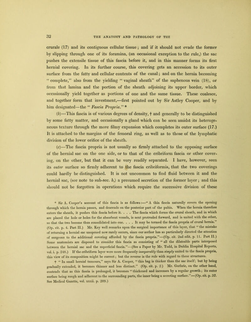 crurale (17) and its contiguous cellular tissue; and if it should not evade the former hy slipping through one of its foramina, (an occasional exception to the rule,) the sac pushes the extensile tissue of this fascia before it, and in this manner forms its first hernial covering. In its further course, this covering gets an accession to its outer surface from the fatty and cellular contents of the canal; and on the hernia becoming “ complete,” also from the yielding “ vaginal sheath” of the saphenous vein (18), or from that lamina and the portion of the sheath adjoining its upper border, which occasionally yield together as portions of one and the same tissue. These coalesce, and together form that investment,—first pointed out by Sir Astley Cooper, and by him designated—the “ Fascia Propria.” * {b)—This fascia is of various degrees of density, f and generally to be distinguished by some fatty matter, and occasionally a gland which can be seen amidst its heteroge- neous texture through the more filmy expansion which completes its outer surface (17.) It is attached to the margins of the femoral ring, as well as to those of the lymphatic division of the lower orifice of the sheath. (c)—The fascia propria is not usually so firmly attached to the opposing surface of the hernial sac on the one side, or to that of the cribriform fascia or other cover- ing, on the other, but that it can be very readily separated. I have, however, seen its outer surface so firmly adherent to the fascia cribriformis, that the two coverings could hardly be distinguished. It is not uncommon to find fluid between it and the hernial sac, (see note to sub-sec. b,) a presumed secretion of the former layer; and this should not be forgotten in operations which require the successive division of these * Sir A. Cooper’s account of this fascia is as follows:—“ A thin fascia naturally covers the opening through which the hernia passes, and descends on the posterior part of the pubis. When the hernia therefore enters the sheath, it pushes this fascia before it. . , . The fascia which forms the crural sheath, and in which are placed the hole or holes for the absorbent vessels, is next protruded forward, and is united with the other, so that the two become thus consolidated into one. ... It may be termed the fascia propria of crural hernia.” (Op. cit. p. 4. Part II.) Mr. Key well remarks upon the surgical importance of this layer, that “ the mistake of returning a hernial sac unopened now rarely occurs, since our author has so particularly directed the attention of surgeons to the additional covering afforded by the fascia propria.”—(Op. cit. 2nd edit. p. 11. Part II.) Some anatomists are disposed to consider this fascia as consisting of “ all the dilateable parts interposed ijetween the hernial sac and the superficial fascia.”—(See a Paper by Mr. Todd, in Dublin Hospital Reports, vol. i. p. 248.) If the cribriform layer were more frequently inseparably than simply united to the fascia propria, this view of its composition might be correct; but the reverse is the rule with regard to these structures. j “ In small hernial tumours,” says Sir A. Cooper, “this bag is thicker than the sac itself; but by being gradually extended, it becomes thinner and less distinct.” (Op. cit. p. 2 ) Mr. Guthrie, on the other hand, contends that as this fascia is prolonged, it becomes “ thickened and increases by a regular growth; its outer surface being rough and adherent to the surrounding parts, the inner being a secreting surface.”—(Op. cit. p. 32. See Medical Gazette, vol. xxxii. p. 209.)