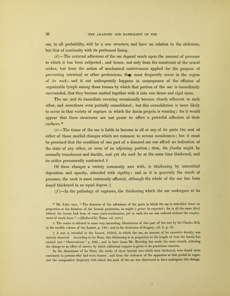 sac, in all probability, will be a new structure, and have no relation to the abdomen, but that of continuity with its peritoneal lining. (d) —The external adhesions of the sac depend much upon the amount of pressure to which it has been subjected; and hence, not only from the constraint of the crural arches, but from the action of mechanical contrivances applied for the purpose of preventing intestinal or other protrusions, th^ most frequently occur in the region of its neck; and it not unfrequently happens in consequence of the effusion of organizable lymph among those tissues by which that portion of the sac is immediately surrounded, that they become matted together with it into one dense and rigid mass. The sac and its immediate covering occasionally become closely adherent to each other, and sometimes even partially consolidated; but this consolidation is more likely to occur in that variety of rupture in which the fascia propria is wanting; for it would appear that these structures are not prone to effect a powerful adhesion of their surfaces.* (e) —The tissue of the sac is liable to become in all or any of its parts the seat of either of those morbid changes which are common to serous membranes; but it must be premised that the condition of one part of a diseased sac can afford no indication of the state of any other, or even of an adjoining portion ; thus, the fundus might be normally translucent and ductile, and yet the neck be at the same time thickened, and its orifice permanently contracted, f Of these changes a variety commonly met with, is thickening by interstitial deposition and opacity, attended with rigidity; and as it is generally the result of pressure, the neck is most commonly affected, although the whole of the sac has been found thickened in an equal degree, j: (/)—In the pathology of ruptures, the thickening which the sac undergoes at its * Mr. Luke says, “ The firmness of the adhesions of the parts in which the sac is imbedded bears no proportion to the duration of the hernial protrusion, as might a priori be expected; for in all the cases (five) related, the hernia had been of some years continuance, yet in each the sac was reduced without the employ- ment of much force.”—(Medico-Chi. Trans, vol. xxvi.) f The reader is referred to some very interesting illustrations of this part of the text by Sir Charles Bell, in the twelfth volume of the Lancet, p. 548 ; and in his Institutes of Surgery, vol. ii. p. 22. ^ A case is recorded in the Lancet, 1838-9, in which the sac, on account of its excessive density, was entirely removed. According to Le Dran, this thickening is in proportion to the length of time the hernia has existed (see “ Observations,” p. 20G) ; and in later times Mr. Howship has made the same remark, referring the change to an effort of nature, by which additional support is given to its pendulous contents. In the dissections of Le Dran, the neeks of those hernial sacs which were thickened, were found most constantly in persons who had worn trusses ; and from the rudeness of the apparatus at that period in vogue, and the comparative frequeney with which the neck of the sac was discovered to have undergone this change.