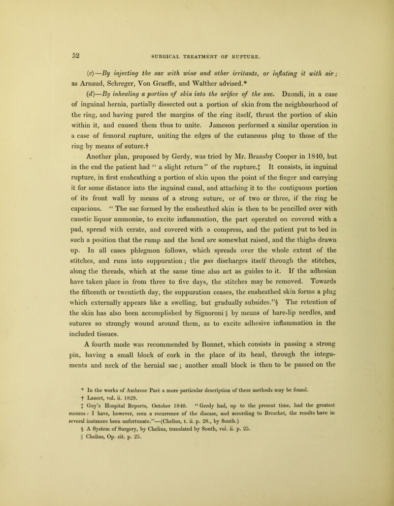 (c) —By injecting the sac with wine and other irritants, or injlating it with air; as Arnaud, Schreger, Von GraefFe, and Walther advised.* * * § (d) —By inhealing a portion of skin into the orifice of the sac. Dzondi, in a case of inguinal hernia, partially dissected out a portion of skin from the neighbourhood of the ring, and having pared the margins of the ring itself, thrust the portion of skin within it, and caused them thus to unite. Jameson performed a similar operation in a case of femoral rupture, uniting the edges of the cutaneous plug to those of the ring by means of suture.f Another plan, proposed by Gerdy, was tried by Mr. Bransby Cooper in 1840, but in the end the patient had “ a slight return” of the rupture.^ It consists, in inguinal rupture, in first ensheathing a portion of skin upon the point of the finger and carrying it for some distance into the inguinal canal, and attaching it to the contiguous portion of its front wall by means of a strong suture, or of two or three, if the ring be capacious. “ The sac formed by the ensheathed skin is then to be pencilled over with caustic liquor ammoniae, to excite inflammation, the part operated on covered with a pad, spread with cerate, and covered with a compress, and the patient put to bed in such a position that the rump and the head are somewhat raised, and the thighs drawn up. In all cases phlegmon follows, which spreads over the whole extent of the stitches, and runs into suppuration; the pus discharges itself through the stitches, along the threads, which at the same time also act as guides to it. If the adhesion have taken place in from three to five days, the stitches may be removed. Towards the fifteenth or twentieth day, the suppuration ceases, the ensheathed skin forms a plug which externally appears like a swelling, but gradually subsides.The retention of the skin has also been accomplished by Signoroni [1 by means of hare-lip needles, and sutures so strongly wound around them, as to excite adhesive inflammation in the included tissues. A fourth mode was recommended by Bonnet, which consists in passing a strong pin, having a small block of cork in the place of its head, through the integu- ments and neck of the hernial sac ; another small block is then to be passed on the * In the works of Ambrose Pare a more particular description of these methods may be found. •f Lancet, vol. ii. 1829. J Guy’s Hospital Reports, October 1840. “ Gerdy had, up to the present time, had the greatest success : I have, however, seen a recurrence of the disease, and according to Brcschet, the results have in several instances been unfortunate.”—(Chelius, t. ii. p. 28., by South.) § A System of Surgery, by Chelius, translated by South, vol. ii. p. 25. II Chelius, Op. cit. p. 25.