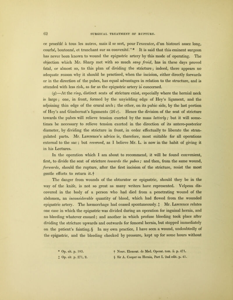 ce procede a tous les autres, mais il se sert, pour I’executer, d’un bistouri assez long, courbe, boutonne, et tranchant sur sa convexite.”* It is said that this eminent surgeon has never been known to wound the epigastric artery by this mode of operating. The objection which Mr. Sharp met with so much sang froid, has in these days proved fatal, or almost so, to this plan of dividing the stricture; indeed, there appears no adequate reason why it should be practised, when the incision, either directly forwards or in the direction of the pubes, has equal advantages in relation to the structure, and is attended with less risk, as far as the epigastric artery is' concerned. (g)—At the ring, distinct seats of stricture exist, especially where the hernial neck is large ; one, in front, formed by the unyielding edge of Hey’s ligament, and the adjoining thin edge of the crural arch; the other, on its pubic side, by the last portion of Hey’s and Gimbernat’s ligaments (26 c). Hence the division of the seat of stricture towards the pubes will relieve tension exerted by the mass latterly; hut it will some- times be necessary to relieve tension exerted in the direction of its antero-posterior diameter, hy dividing the stricture in front, in order effectually to liberate the stran- gulated parts. Mr. Lawrence’s advice is, therefore, most suitable for all operations external to the sac ; but reversed, as I believe Mr. L. is now in the habit of giving it in his Lectures. In the operation which I am about to recommend, it will be found convenient, first, to divide the seat of stricture towards the pubes ; and then, from the same wound, forwards, should the rupture, after the first incision of the stricture, resist the most gentle efforts to return it.f The danger from wounds of the obturator or epigastric, should they be in the way of the knife, is not so great as many writers have represented. Velpeau dis- covered in the body of a person who had died from a penetrating wound of the abdomen, an inconsiderable quantity of blood, which had flowed from the wounded epigastric artery. The haemorrhage had ceased spontaneously. | Mr. Lawrence relates one case in which the epigastric was divided during an operation for inguinal hernia, and no bleeding whatever ensued; and another in which profuse bleeding took place after dividing the stricture upwards and outwards for femoral hernia, but stopped immediately on the patient’s fainting. § In my own practice, I have seen a wound, undoubtedly of the epigastric, and the bleeding checked by pressure, kept up for some hours without * Op. cit. p. 183. t Op. cit p. 271, 2. f Nouv. Element, de Med. Operat. tom. ii. p. 471. § Sir A. Cooper on Hernia, Part I. 2nd edit. p. 41.